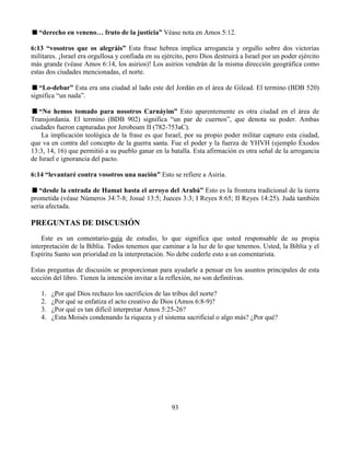 93
“derecho en veneno… fruto de la justicia” Véase nota en Amos 5:12.
6:13 “vosotros que os alegráis” Esta frase hebrea implica arrogancia y orgullo sobre dos victorias
militares. ¡Israel era orgullosa y confiada en su ejército, pero Dios destruirá a Israel por un poder ejército
más grande (véase Amos 6:14, los asirios)! Los asirios vendrán de la misma dirección geográfica como
estas dos ciudades mencionadas, el norte.
“Lo-debar” Esta era una ciudad al lado este del Jordán en el área de Gilead. El termino (BDB 520)
significa “un nada”.
“No hemos tomado para nosotros Carnáyim” Esto aparentemente es otra ciudad en el área de
Transjordania. El termino (BDB 902) significa “un par de cuernos”, que denota su poder. Ambas
ciudades fueron capturadas por Jeroboam II (782-753aC).
La implicación teológica de la frase es que Israel, por su propio poder militar capturo esta ciudad,
que va en contra del concepto de la guerra santa. Fue el poder y la fuerza de YHVH (ejemplo Éxodos
13:3, 14, 16) que permitió a su pueblo ganar en la batalla. Esta afirmación es otra señal de la arrogancia
de Israel e ignorancia del pacto.
6:14 “levantaré contra vosotros una nación” Esto se refiere a Asiria.
“desde la entrada de Hamat hasta el arroyo del Arabá” Esto es la frontera tradicional de la tierra
prometida (véase Números 34:7-8; Josué 13:5; Jueces 3:3; I Reyes 8:65; II Reyes 14:25). Judá también
seria afectada.
PREGUNTAS DE DISCUSIÓN
Este es un comentario-guía de estudio, lo que significa que usted responsable de su propia
interpretación de la Biblia. Todos tenemos que caminar a la luz de lo que tenemos. Usted, la Biblia y el
Espíritu Santo son prioridad en la interpretación. No debe cederle esto a un comentarista.
Estas preguntas de discusión se proporcionan para ayudarle a pensar en los asuntos principales de esta
sección del libro. Tienen la intención invitar a la reflexión, no son definitivas.
1. ¿Por qué Dios rechazo los sacrificios de las tribus del norte?
2. ¿Por qué se enfatiza el acto creativo de Dios (Amos 6:8-9)?
3. ¿Por qué es tan difícil interpretar Amos 5:25-26?
4. ¿Esta Moisés condenando la riqueza y el sistema sacrificial o algo más? ¿Por qué?
 