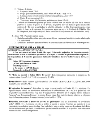 95
2. Visiones de juicios
a. Langosta, Amos 7:1-3
b. Fuego (posiblemente hambre, véase Amos 4:6-8; 8:11-13), 7:4-6
c. Línea de plomo (posiblemente fortificaciones débiles), Amos 7:7-9
d. Frutas de verano, Amos 8:1-3
e. Terremoto, Amos 9:1-2 (también posiblemente Amos 8:7-10)
3. También es ciertamente posible que estas visiones eran los medios de Dios de su llamado
profético a Amos de pastor a ser profeta. El profeta hace un llamado para misericordia
(visiones 1 y 2), pero la realidad de la rebelión, idolatría, y la falta de arrepentimiento, exigía
juicio. A Israel se le tiene que decir para que sepan que no es la debilidad de YHVH o falta
de compasión, sino su pecado que a traído esto sobre ellos (también una advertencia a Judá).
B. Amos 7:10-17 es único debido a que.
1. Da informacion biográfica acerca de Amos (fíjense cuantas de las visiones están relacionadas
a la agricultura).
2. Está escrita en tercera persona mientras en otras secciones del libro estas en primera persona.
ESTUDIO DE PALABRA Y FRASE
NASB (ACTUALIZADO) TEXTO: 7:1-3
1 Esto me mostró el Señor DIOS: He aquí, El formaba enjambre de langostas cuando
comenzaba a brotar la cosecha de primavera. Y he aquí, la cosecha de primavera era después de
la siega del rey. 2 Y sucedió que cuando habían terminado de devorar la hierba de la tierra, yo
dije:
Señor DIOS, perdona, te ruego.
¿Cómo podrá resistir Jacob
si es tan pequeño?
3 Se apiadó el SEÑOR de esto:
No sucederá--dijo el SEÑOR
7:1 “Esto me mostró el Señor DIOS: He aquí,” Esta introducción demuestra la relación de las
visiones (véase Amos 7:1, 4, 7; 8:1, pero no así el 9:1-10).
“El formaba” Estas visiones y juicios eran de Dios mismo (BDB 427, KB 428, Qal PARTICIPIO,
MASCULINO SINGULAR).
“enjambre de langostas” Esta clase de plaga es mencionado en Éxodos 10:12 y siguiente. Era
específicamente una de las maldiciones mencionadas en Deuteronomio 28:38-42, si el pueblo de Dios
no guardaba sus mandamientos. Hay más de doce palabras diferentes en el lenguaje hebreo traducido
“langosta” que demuestra el temor y lo común de esta plaga. Esta incierto si estas palabras se refieren a
tipos de langostas o etapas de su crecimiento (véase Joel 1:4; 2:25).
“cuando comenzaba a brotar la cosecha de primavera” Esto es literalmente “el crecimiento
tardío” (BDB 541). Es incierto si esto se refiere a zacate o granos. También es incierto si es un
crecimiento secundario o una resiembra. Esto pudo haber sido en algún momento después de abril. Estas
lluvias tardías tenían que haber ocurrido antes que nacieran las semillas. Si se perdiera esta cosecha no
hubiera cosecha hasta el año próximo.
 