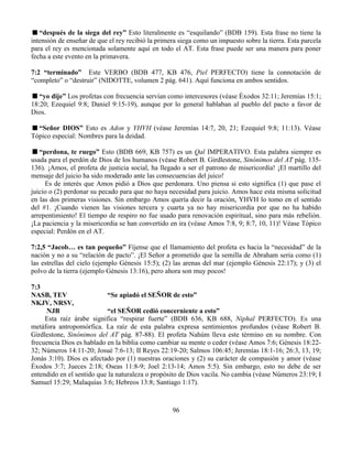 96
“después de la siega del rey” Esto literalmente es “esquilando” (BDB 159). Esta frase no tiene la
intensión de enseñar de que el rey recibió la primera siega como un impuesto sobre la tierra. Esta parcela
para el rey es mencionada solamente aquí en todo el AT. Esta frase puede ser una manera para poner
fecha a este evento en la primavera.
7:2 “terminado” Este VERBO (BDB 477, KB 476, Piel PERFECTO) tiene la connotación de
“completo” o “destruir” (NIDOTTE, volumen 2 pág. 641). Aquí funciona en ambos sentidos.
“yo dije” Los profetas con frecuencia servían como intercesores (véase Éxodos 32:11; Jeremías 15:1;
18:20; Ezequiel 9:8; Daniel 9:15-19), aunque por lo general hablaban al pueblo del pacto a favor de
Dios.
“Señor DIOS” Esto es Adon y YHVH (véase Jeremías 14:7, 20, 21; Ezequiel 9:8; 11:13). Véase
Tópico especial: Nombres para la deidad.
“perdona, te ruego” Esto (BDB 669, KB 757) es un Qal IMPERATIVO. Esta palabra siempre es
usada para el perdón de Dios de los humanos (véase Robert B. Girdlestone, Sinónimos del AT pág. 135-
136). ¡Amos, el profeta de justicia social, ha llegado a ser el patrono de misericordia! ¡El martillo del
mensaje del juicio ha sido moderado ante las consecuencias del juico!
Es de interés que Amos pidió a Dios que perdonara. Uno piensa si esto significa (1) que pase el
juicio o (2) perdonar su pecado para que no haya necesidad para juicio. Amos hace esta misma solicitud
en las dos primeras visiones. Sin embargo Amos quería decir la oración, YHVH lo tomo en el sentido
del #1. ¡Cuando vienen las visiones tercera y cuarta ya no hay misericordia por que no ha habido
arrepentimiento! El tiempo de respiro no fue usado para renovación espiritual, sino para más rebelión.
¡La paciencia y la misericordia se han convertido en ira (véase Amos 7:8, 9; 8:7, 10, 11)! Véase Tópico
especial: Perdón en el AT.
7:2,5 “Jacob… es tan pequeño” Fíjense que el llamamiento del profeta es hacia la “necesidad” de la
nación y no a su “relación de pacto”. ¡El Señor a prometido que la semilla de Abraham seria como (1)
las estrellas del cielo (ejemplo Génesis 15:5); (2) las arenas del mar (ejemplo Génesis 22:17); y (3) el
polvo de la tierra (ejemplo Génesis 13:16), pero ahora son muy pocos!
7:3
NASB, TEV “Se apiadó el SEÑOR de esto”
NKJV, NRSV,
NJB “el SEÑOR cedió concerniente a esto”
Esta raíz árabe significa “respirar fuerte” (BDB 636, KB 688, Niphal PERFECTO). Es una
metáfora antropomórfica. La raíz de esta palabra expresa sentimientos profundos (véase Robert B.
Girdlestone, Sinónimos del AT pág. 87-88). El profeta Nahúm lleva este término en su nombre. Con
frecuencia Dios es hablado en la biblia como cambiar su mente o ceder (véase Amos 7:6; Génesis 18:22-
32; Números 14:11-20; Josué 7:6-13; II Reyes 22:19-20; Salmos 106:45; Jeremías 18:1-16; 26:3, 13, 19;
Jonás 3:10). Dios es afectado por (1) nuestras oraciones y (2) su carácter de compasión y amor (véase
Éxodos 3:7; Jueces 2:18; Oseas 11:8-9; Joel 2:13-14; Amos 5:5). Sin embargo, esto no debe de ser
entendido en el sentido que la naturaleza o propósito de Dios vacila. No cambia (véase Números 23:19; I
Samuel 15:29; Malaquías 3:6; Hebreos 13:8; Santiago 1:17).
 