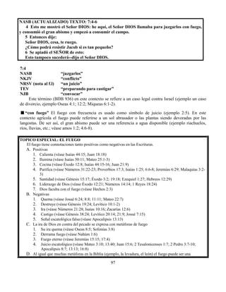97
NASB (ACTUALIZADO) TEXTO: 7:4-6
4 Esto me mostró el Señor DIOS: he aquí, el Señor DIOS llamaba para juzgarlos con fuego,
y consumió el gran abismo y empezó a consumir el campo.
5 Entonces dije:
Señor DIOS, cesa, te ruego.
¿Cómo podrá resistir Jacob si es tan pequeño?
6 Se apiadó el SEÑOR de esto:
Esto tampoco sucederá--dijo el Señor DIOS.
7:4
NASB “juzgarlos”
NKJV “conflicto”
NRSV (nota al f.l) “un juicio”
TEV “preparando para castigar”
NJB “convocar”
Este término (BDB 936) en este contexto se refiere a un caso legal contra Israel (ejemplo un caso
de divorcio, ejemplo Oseas 4:1; 12:2; Miqueas 6:1-2).
“con fuego” El fuego con frecuencia es usado como símbolo de juicio (ejemplo 2:5). En este
contexto agrícola el fuego puede referirse a un sol abrasador o las plantas siendo devoradas por las
langostas. De ser así, el gran abismo puede ser una referencia a agua disponible (ejemplo riachuelos,
ríos, lluvias, etc.; véase amos 1:2; 4:6-8).
TOPICO ESPECIAL: EL FUEGO
El fuego tiene connotaciones tanto positivas como negativas en las Escrituras.
A. Positivas
1. Calienta (véase Isaías 44:15; Juan 18:18)
2. Ilumina (véase Isaías 50:11; Mateo 25:1-3)
3. Cocina (véase Éxodo 12:8; Isaías 44:15-16; Juan 21:9)
4. Purifica (véase Números 31:22-23; Proverbios 17:3; Isaías 1:25; 6:6-8; Jeremías 6:29; Malaquías 3:2-
3)
5. Santidad (véase Génesis 15:17; Éxodo 3:2; 19:18; Ezequiel 1:27; Hebreos 12:29)
6. Liderazgo de Dios (véase Éxodo 12:21; Números 14:14; 1 Reyes 18:24)
7. Dios faculta con el fuego (véase Hechos 2:3)
B. Negativas
1. Quema (véase Josué 6:24; 8:8; 11:11; Mateo 22:7)
2. Destruye (véase Génesis 19:24; Levítico 10:1-2)
3. Ira (véase Números 21:28; Isaías 10:16; Zacarías 12:6)
4. Castigo (véase Génesis 38:24; Levítico 20:14; 21:9; Josué 7:15)
5. Señal escatológica falsa (véase Apocalipsis 13:13)
C. La ira de Dios en contra del pecado se expresa con metáforas de fuego
1. Su ira quema (véase Oseas 8:5; Sofonías 3:8)
2. Derrama fuego (véase Nahúm 1:6)
3. Fuego eterno (véase Jeremías 15:15; 17:4)
4. Juicio escatológico (véase Mateo 3:10; 13:40; Juan 15:6; 2 Tesalonicenses 1:7; 2 Pedro 3:7-10;
Apocalipsis 8:7; 13:13; 16:8)
D. Al igual que muchas metáforas en la Biblia (ejemplo, la levadura, el león) el fuego puede ser una
 
