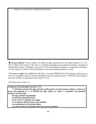 98
bendición o una maldición, dependiendo del contexto.
“el gran abismo” Esto se refiere a la fuente de agua subterránea de ríos (véase Génesis 1:2; 7:11;
49:15; Salmos 36:6; Isaías 51:10). Este es un término mitológico de las primeras naciones conocidas de
Mesopotamia, Sumer y Babilonia, pero en el AT ha sido quitado totalmente su connotación mitológica.
En este contexto se refiere a Dios permitiendo a invasores extranjeros destruir a Israel.
7:5 “cesa, te ruego” Esto (BDB 292, KB 292) es otro Qal IMPERATIVO. Sin embargo, fíjense que en
estas ves el profeta no hace un llamado al perdón, sino una cesación de juicio. YHVH es misericordioso,
pero hay un final a su paciencia (véase Amos 7:8, 8:1).
7:6 Véase nota en Amos 7:3
NASB (ACTUALIZADO) TEXTO: 7:7-9
7 Esto El me mostró: He aquí, el Señor estaba junto a un muro hecho a plomo, y tenía en su
mano una plomada. 8 Y el SEÑOR me dijo: ¿Qué ves, Amós? Y respondí: Una plomada.
Entonces el Señor dijo:
He aquí, pondré una plomada
en medio de mi pueblo Israel.
Ya no volveré a dejarlos sin castigo.
9 Los lugares altos de Isaac serán asolados
y los santuarios de Israel destruidos;
y yo me levantaré con espada contra la casa de Jeroboam.
 