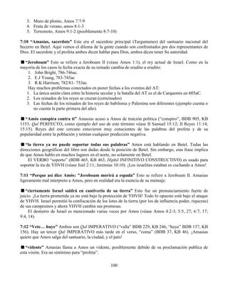 100
3. Muro de plomo, Amos 7:7-9
4. Fruta de verano, amos 8:1-3
5. Terremoto, Amos 9:1-2 (posiblemente 8:7-10)
7:10 “Amasías, sacerdote” Este era el sacerdote principal (Targumenes) del santuario nacional del
becerro en Betel. Aquí vemos el dilema de la gente cuando son confrontados por dos representantes de
Dios. El sacerdote y el profeta ambos dicen hablar para Dios, ambos dicen tener Su autoridad.
“Jeroboam” Esto se refiere a Jeroboam II (véase Amos 1:1), el rey actual de Israel. Como en la
mayoría de los casos la fecha exacta de su reinado cambia de erudito a erudito:
1. John Bright, 786-746ac.
2. E.J Young, 783-743ac
3. R.K Harrison, 782/81- 753ac.
Hay muchos problemas conectados en poner fechas a los eventos del AT:
1. La única unión clara entre la historia secular y la batalla del AT es el de Carquemis en 605aC.
2. Los reinados de los reyes se cruzan (correinados)
3. Las fechas de los reinados de los reyes de babilonia y Palestina son diferentes (ejemplo cuenta o
no cuenta la parte primera del año).
“Amós conspira contra ti” Amasias acuso a Amos de traición política (“conspiro”, BDB 905, KB
1153, Qal PERFECTO, como ejemplo del uso de este término véase II Samuel 15:12; II Reyes 11:14;
15:15). Reyes del este cercano estuvieron muy conscientes de las palabras del profeta y de su
popularidad entre la población y temían cualquier predicción negativa.
“la tierra ya no puede soportar todas sus palabras” Amos está hablando en Betel. Todas las
direcciones geográficas del libro son dadas desde la posición de Betel. Sin embargo, esta frase implica
de que Amos hablo en muchos lugares en el norte, no solamente en Betel.
El VERBO “soporto” (BDB 465, KB 463, Hiphil INFINITIVO CONSTRUCTIVO) es usado para
soportar la ira de YHVH (véase Joel 2:11; Jeremías 10:10). ¡Los israelitas estaban es cuchando a Amos!
7:11 “Porque así dice Amós: "Jeroboam morirá a espada” Esto se refiere a Jeroboam II. Amasias
ligeramente mal interpreto a Amos, pero en realidad era la esencia de su mensaje.
“ciertamente Israel saldrá en cautiverio de su tierra” Esto fue un pronunciamiento fuerte de
juicio. ¡La tierra prometida ya no está bajo la protección de YHVH! Todo lo opuesto está bajo el ataque
de YHVH. Israel permitió la confiscación de los lotes de la tierra (por los de influencia poder, riquezas)
de sus campesinos y ahora YHVH cambia sus promesas.
El destierro de Israel es mencionado varias veces por Amos (véase Amos 4:2-3; 5:5, 27; 6:7; 17;
9:4, 14).
7:12 “Vete… huye” Ambos son Qal IMPERATIVO (“valla” BDB 229, KB 246, “huye” BDB 137, KB
156). Hay un tercer Qal IMPERATIVO más tarde en el verso, “coma” (BDB 37, KB 46). ¡Amasias
quiere que Amos salga del santuario, la ciudad, y el país!
“vidente” Amasias llama a Amos un vidente, posiblemente debido de su proclamación publica de
esta visión. Era un sinónimo para “profeta”.
 