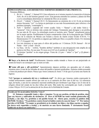 101
TÓPICO ESPECIAL: LOS DIFERENTES TERMINOS HEBREOS PARA PROFECIA.
Términos Bíblicos
1. Ro’eh = “vidente”, 1 Samuel 9:9. Esta referencia en sí misma muestra la transición al término
Nabi. Ro’eh es del término general «ver». Esta persona entendía los caminos y planes de Dios
y se le consultópara determinar la voluntad de Dios en un asunto.
2. Hozeh = “vidente” 2 Samuel 24:11. Es básicamente un sinónimo de ro’eh. Es de un término
menos frecuente “ver”. La forma en participio se usa más frecuentemente pare referirse a los
profetas (ejemplo, “contemplar”).
3. Nabi = “profeta”, cognado del VERBO acadio Nabu = “llamar” y del árabe Naba’a =
“anunciar”. Este es término más común del Antiguo Testamento para designar a un profeta.
Se usa más de 30 veces. La etimología exacta es incierta, pero “llamar” actualmente parece
ser la mejor opción. Posiblemente la mejor comprensión viene de la descripción que YHWH
hace de la relación de Moisés con Faraón a través de Aarón (véase Éxodo 4:10-16; 7:1;
Deuteronomio 5:5. Un profeta es alguien que habla por Dios a su pueblo (Amós 3:8; Jeremías
1:7, 17; Ezequiel 3:4).
4. Los tres términos se usan para el oficio del profeta en 1 Crónicas 29:29; Samuel – Ro’eh;
Natán – Nabi’ y Gad – Hozeh.
5. La frase, ‘ish ha – ‘elohim, “hombre deDios” también es una designación más amplia de un
portavoz de Dios. Se usa unas 76 veces en el AT en el sentido de “profeta”.
6. El término “profeta” es de origen griego. Viene de: (1) pro = “antes” o “por” y (2) phemi =
“hablar”.
“huye a la tierra de Judá” Posiblemente Amasias estaba retando a Amos en ser prejuiciado en
contra de Israel o un extranjero que se mete en todo.
“come allí pan y allí profetiza” Aparentemente algunos profetas era apoyados por el estado,
mientras otros vivían de las ofrendas de amor del pueblo a quienes predicaban. Amasias estaba acusando
a Amos de predicar por dinero. Parece que Amos contesta en Amos 7:14 de que él ya tenía una fuente de
ingreso.
7:13 “porque es santuario del rey y residencia real” Es obvio que Amasias estaba expresando la
verdad irónicamente cuando afirma que esto no es el santuario de Dios sino el del rey. La referencia
aquí, de hecho, a uno de los santuarios nacional establecido por Jeroboam I que llego a ser el sitio de la
religión oficial del estado de las diez tribus del norte. Más tarde fue corrompido por Acab y Jezabel
(véase I Reyes 18-21) en la adoración de los dioses de la fertilidad de Canaán.
NASB (ACTUALIZADO) TEXTO: 7:14-17
14 Entonces respondió Amós y dijo a Amasías: Yo no soy profeta, ni hijo de profeta, sino
que soy boyero y cultivador de sicómoros. 15 Pero el SEÑOR me tomó cuando pastoreaba el
rebaño, y me dijo: Ve, profetiza a mi pueblo Israel. 16 Ahora pues, escucha la palabra del
SEÑOR: Tú dices: "No profetices contra Israel ni hables contra la casa de Isaac." 17 Por tanto,
así dice el SEÑOR: "Tu mujer se prostituirá en la ciudad, tus hijos y tus hijas caerán a espada,
tu tierra será repartida a cordel, y tú morirás en una tierra inmunda. Y ciertamente Israel
saldrá de su tierra en cautiverio."
 