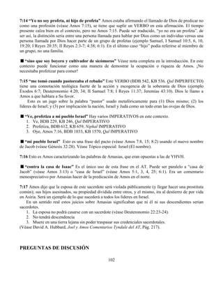 102
7:14 “Yo no soy profeta, ni hijo de profeta” Amos estaba afirmando el llamado de Dios de predicar no
como una profesión (véase Amos 7:15), se tiene que suplir un VERBO en esta afirmación. El tiempo
presente calza bien en el contexto, pero no Amos 7:15. Puede ser traducido, “yo no era un profeta”. de
ser así, la distinción seria entre una persona llamada para hablar por Dios como un individuo versus una
persona llamada por Dios hacer parte de un grupo de profetas (ejemplo Samuel, I Samuel 10:5, 6, 10,
19:20; I Reyes 20:35; II Reyes 2:3-7; 4:38; 6:1). En el último caso “hijo” podía referirse al miembro de
un grupo, no una familia.
“sino que soy boyero y cultivador de sicómoros” Véase nota completa en la introducción. En este
contexto puede funcionar como una manera de demostrar la ocupación o riqueza de Amos. ¡No
necesitaba profetizar para comer!
7:15 “me tomó cuando pastoreaba el rebaño” Este VERBO (BDB 542, KB 536, Qal IMPERFECTO)
tiene una connotación teológica fuerte de la acción y escogencia de la soberanía de Dios (ejemplo
Éxodos 6:7; Deuteronomio 4:20, 34; II Samuel 7:8; I Reyes 11:37; Jeremías 43:10). Dios le llamo a
Amos a que hablara a Su favor.
Esto es un jugo sobre la palabra “pastor” usado metafóricamente para (1) Dios mismo; (2) los
líderes de Israel; y (3) por implicación la nación, Israel y Judá como un todo eran las ovejas de Dios.
“Ve, profetiza a mi pueblo Israel” Hay varios IMPERATIVOS en este contexto.
1. Ve, BDB 229, KB 246, Qal IMPERATIVO
2. Profetiza, BDB 612, KB 659, Niphal IMPERATIVO
3. Oye, Amos 7:16, BDB 1033, KB 1570, Qal IMPERATIVO
“mi pueblo Israel” Esto es una frase del pacto (véase Amos 7:8, 15; 8:2) usando el nuevo nombre
de Jacob (véase Génesis 32:28). Véase Tópico especial: Israel (El nombre).
7:16 Esto es Amos caracterizando las palabras de Amasias, que eran opuestas a las de YHVH.
“contra la casa de Isaac” Es el único uso de esta frase en el AT. Puede ser paralelo a “casa de
Jacob” (véase Amos 3:13) o “casa de Israel” (véase Amos 5:1, 3, 4, 25; 6:1). Era un comentario
menospreciativo por Amasias hacer de la predicación de Amos en el norte.
7:17 Amos dijo que la esposa de este sacerdote será violada públicamente (y llegar hacer una prostituta
común); sus hijos asesinados, su propiedad dividida entre otros, y el mismo, ira al destierro de por vida
en Asiria. Será un ejemplo de lo que sucederá a todos los líderes en Israel.
En un sentido real estos juicios sobre Amasias significaban que ni él ni sus descendientes serian
sacerdotes.
1. La esposa no podrá casarse con un sacerdote (véase Deuteronomio 22:23-24).
2. No tendrá descendencia
3. Muere en una tierra lejana sin poder traspasar sus credenciales sacerdotales.
(Véase David A. Hubbard, Joel y Amos Comentarios Tyndale del AT, Pág. 217).
PREGUNTAS DE DISCUSIÓN
 
