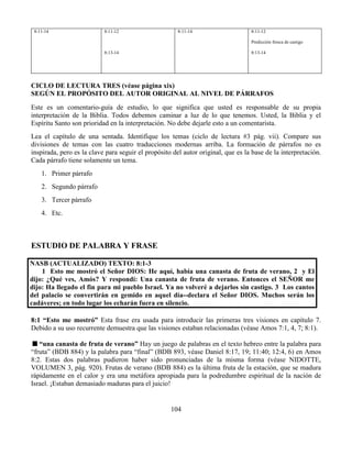 104
8:11-14 8:11-12
8:13-14
8:11-14 8:11-12
Predicción fresca de castigo
8:13-14
CICLO DE LECTURA TRES (véase página xix)
SEGÚN EL PROPÓSITO DEL AUTOR ORIGINAL AL NIVEL DE PÁRRAFOS
Este es un comentario-guía de estudio, lo que significa que usted es responsable de su propia
interpretación de la Biblia. Todos debemos caminar a luz de lo que tenemos. Usted, la Biblia y el
Espíritu Santo son prioridad en la interpretación. No debe dejarle esto a un comentarista.
Lea el capítulo de una sentada. Identifique los temas (ciclo de lectura #3 pág. vii). Compare sus
divisiones de temas con las cuatro traducciones modernas arriba. La formación de párrafos no es
inspirada, pero es la clave para seguir el propósito del autor original, que es la base de la interpretación.
Cada párrafo tiene solamente un tema.
1. Primer párrafo
2. Segundo párrafo
3. Tercer párrafo
4. Etc.
ESTUDIO DE PALABRA Y FRASE
NASB (ACTUALIZADO) TEXTO: 8:1-3
1 Esto me mostró el Señor DIOS: He aquí, había una canasta de fruta de verano, 2 y El
dijo: ¿Qué ves, Amós? Y respondí: Una canasta de fruta de verano. Entonces el SEÑOR me
dijo: Ha llegado el fin para mi pueblo Israel. Ya no volveré a dejarlos sin castigo. 3 Los cantos
del palacio se convertirán en gemido en aquel día--declara el Señor DIOS. Muchos serán los
cadáveres; en todo lugar los echarán fuera en silencio.
8:1 “Esto me mostró” Esta frase era usada para introducir las primeras tres visiones en capítulo 7.
Debido a su uso recurrente demuestra que las visiones estaban relacionadas (véase Amos 7:1, 4, 7; 8:1).
“una canasta de fruta de verano” Hay un juego de palabras en el texto hebreo entre la palabra para
“fruta” (BDB 884) y la palabra para “final” (BDB 893, véase Daniel 8:17, 19; 11:40; 12:4, 6) en Amos
8:2. Estas dos palabras pudieron haber sido pronunciadas de la misma forma (véase NIDOTTE,
VOLUMEN 3, pág. 920). Frutas de verano (BDB 884) es la última fruta de la estación, que se madura
rápidamente en el calor y era una metáfora apropiada para la podredumbre espiritual de la nación de
Israel. ¡Estaban demasiado maduras para el juicio!
 