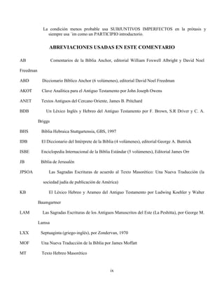 ix
La condición menos probable usa SUBJUNTIVOS IMPERFECTOS en la prótasis y
siempre usa ´im como un PARTICIPIO introductorio.
ABREVIACIONES USADAS EN ESTE COMENTARIO
AB Comentarios de la Biblia Anchor, editorial William Foxwell Albright y David Noel
Freedman
ABD Diccionario Bíblico Anchor (6 volúmenes), editorial David Noel Freedman
AKOT Clave Analítica para el Antiguo Testamento por John Joseph Owens
ANET Textos Antiguos del Cercano Oriente, James B. Pritchard
BDB Un Léxico Inglés y Hebreo del Antiguo Testamento por F. Brown, S.R Driver y C. A.
Briggs
BHS Biblia Hebraica Stuttgartensia, GBS, 1997
IDB El Diccionario del Intérprete de la Biblia (4 volúmenes), editorial George A. Buttrick
ISBE Enciclopedia Internacional de la Biblia Estándar (5 volúmenes), Editorial James Orr
JB Biblia de Jerusalén
JPSOA Las Sagradas Escrituras de acuerdo al Texto Masorético: Una Nueva Traducción (la
sociedad judía de publicación de América)
KB El Léxico Hebreo y Arameo del Antiguo Testamento por Ludwing Koehler y Walter
Baumgartner
LAM Las Sagradas Escrituras de los Antiguos Manuscritos del Este (La Peshitta), por George M.
Lamsa
LXX Septuaginta (griego-inglés), por Zondervan, 1970
MOF Una Nueva Traducción de la Biblia por James Moffatt
MT Texto Hebreo Masorético
 
