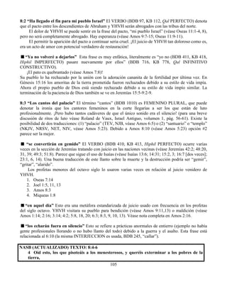 105
8:2 “Ha llegado el fin para mi pueblo Israel” El VERBO (BDB 97, KB 112, Qal PERFECTO) denota
que el pacto entre los descendientes de Abraham y YHVH serán abrogados con las tribus del norte.
El dolor de YHVH se puede sentir en la frase del pacto, “mi pueblo Israel” (véase Oseas 11:1-4, 8),
pero no será completamente abrogado. Hay esperanza (véase Amos 9:7-15; Oseas 11:9-11).
El permitir la aparición del pacto a continuar seria cruel. ¡El juicio de YHVH tan doloroso como es,
era un acto de amor con potencial verdadero de restauración!
“Ya no volveré a dejarlos” Esta frase es muy enfática, literalmente es “yo no (BDB 411, KB 418,
Hiphil IMPERFECTO) pasare nuevamente por ellos” (BDB 716, KB 778, Qal INFINITIVO
CONSTRUCTIVO).
¡El pato es quebrantado (véase Amos 7:8)!
Su pueblo lo ha rechazado por la unión con la adoración cananita de la fertilidad por última vez. En
Génesis 15:16 los amoritas de la tierra prometida fueron rechazados debido a su estilo de vida impía.
Ahora el propio pueblo de Dios está siendo rechazado debido a su estilo de vida impío similar. La
terminación de la paciencia de Dios también se ve en Jeremías 15:5-9:2-9.
8:3 “Los cantos del palacio” El término “cantos” (BDB 1010) es FEMENINO PLURAL, que puede
denotar la ironía que los cantores femeninos en la corte llegarías a ser los que están de luto
profesionalmente. ¡Pero hubo tantos cadáveres de que el único sonido era el silencio! (para una breve
discusión de ritos de luto véase Roland de Vaux, Israel Antiguo, volumen 1, pág. 56-61). Existe la
posibilidad de dos traducciones: (1) “palacio” (TEV, NJB, véase Amos 6:5) o (2) “santuario” o “templo”
(NKJV, NRSV, NET, NIV, véase Amos 5:23). Debido a Amos 8:10 (véase Amos 5:23) opción #2
parece ser la mejor.
“se convertirán en gemido” El VERBO (BDB 410, KB 413, Hiphil PERFECTO) ocurre varias
veces en la sección de Jeremías tratando con juicio en las naciones vecinas (véase Jeremías 42:2; 48:20,
31, 39; 49:3; 51:8). Parece que sigue el uso de Isaías (véase Isaías 13:6; 14:31; 15:2, 3; 16:7 [dos veces];
23:1, 6, 14). Una buena traducción de este llanto sobre la muerte y la destrucción podría ser “gemir”,
“gritar”, “alarido”.
Los profetas menores del octavo siglo lo usaron varias veces en relación al juicio venidero de
YHVH.
1. Oseas 7:14
2. Joel 1:5, 11, 13
3. Amos 8:3
4. Miqueas 1:8
“en aquel día” Esto era una metáfora estandarizada de juicio usado con frecuencia en los profetas
del siglo octavo. YHVH visitara su pueblo para bendición (véase Amos 9:11,13) o maldición (véase
Amos 1:14; 2:16; 3:14; 4:2; 5:8, 18, 20; 6:3; 8:3, 9, 10, 13). Véase nota completa en Amos 2:16.
“los echarán fuera en silencio” Esto se refiere a prácticas anormales de entierro (ejemplo no había
gente profesionales llorando o no hubo llanto del todo) debido a la guerra y el asalto. Esta frase está
relacionada al 6:10 (la misma INTERJECCION es usada, BDB 245, “callar”).
NASB (ACTUALIZADO) TEXTO: 8:4-6
4 Oíd esto, los que pisoteáis a los menesterosos, y queréis exterminar a los pobres de la
tierra,
 