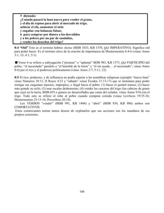 106
5 diciendo:
¿Cuándo pasará la luna nueva para vender el grano,
y el día de reposo para abrir el mercado de trigo,
achicar el efa, aumentar el siclo
y engañar con balanzas falsas;
6 para comprar por dinero a los desvalidos
y a los pobres por un par de sandalias,
y vender los desechos del trigo?
8:4 “Oíd” Este es el termino hebreo shema (BDB 1033, KB 1570, Qal IMPERATIVO). Significa oíd
para poder hacer. Es el termino clave de la oración de importancia de Deuteronomio 6:4-6 (véase Amos
3:1, 13; 4:1; 5:1).
Verso 4 se refiere a subyugación (“pisotear” o “aplastar” BDB 983, KB 1375, Qal PARTICIPIO del
pobre, “el necesitado” paralelo a “el humilde de la tierra” y “el sin ayuda… el necesitado”, véase Amos
8:6) por el rico y el poderoso políticamente (véase Amos 2:7; 5:11, 12).
8:5 El rico, poderoso, y de influencia no podía esperar a las asambleas religiosas (ejemplo “nueva luna”
véase Números 28:11; II Reyes 4:23 y “sábado” véase Éxodos 31:13-17) que se terminara para poder
instigar sus esquemas injustos, impropios, e ilegal hacia el pobre: (1) hacer el quintal menos; (2) hacer
más grande su siclo; (3) usar escalas deshonestas; (4) vender las cascaras del trigo (las cabezas de grano
que cayó en la tierra, BDB 655 o granos no desarrollados que caían del colador, véase Amos 9:9) con el
trigo. Todo esto se refiere al robo al pobre cuando compran comida (véase Levíticos 19:35-36;
Deuteronomio 25:13-16; Proverbios 20:10).
Los VERBOS “vender” (BDB 991, KB 1404) y “abrir” (BDB 834, KB 986) ambos son
COHORTATIVOS.
Estos comerciantes tenían tantos deseos de explotarlos que sus acciones son los mandatos de sus
propios corazones.
 