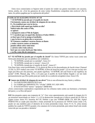109
Estos ricos comerciantes se bajaron tanto al punto de vender sus granos mezclados con cascaras,
tierras, piedra, etc. ¡Con las ganancias de estas ventas fraudulentas compraban más esclavos! ¡Por lo
tanto, los pobres pagaban por la explotación del pobre!
NASB (ACTUALIZADO) TEXTO: 8:7-10
7 El SEÑOR ha jurado por el orgullo de Jacob:
Ciertamente, nunca me olvidaré de ninguna de sus obras.
8 ¿No temblará por esto la tierra,
y hará duelo todo aquel que habita en ella?
Subirá toda ella como el Nilo,
se agitará
y menguará como el Nilo de Egipto.
9 Y sucederá que en aquel día--declara el Señor DIOS—
yo haré que el sol se ponga al mediodía
y que la tierra en pleno día se oscurezca.
10 Entonces cambiaré vuestras fiestas en llanto
y todos vuestros cantos en lamento;
pondré cilicio sobre todo lomo
y calvicie sobre toda cabeza;
haré que sea como duelo por hijo único,
y su fin, como día de amargura.
8:7 “El SEÑOR ha jurado por el orgullo de Jacob” En Amos YHVH jura varias veces como una
forma para demostrar que sus palabras son verdaderas:
1. “El SEÑOR a jurado por su santidad”, Amos 4:2
2. “El SEÑOR a jurado por si mismo”, Amos 6:8
3. “El SEÑOR a jurado por el orgullo de Jacob”, Amos 8:7
Esta frase tiene varias posibilidades: (1) la gloria de Dios en los descendientes de Jacob (véase I Samuel
15:28). La TEV traduce esto como “El SEÑOR, el Dios de Israel ha jurado”; (2) en vista que no hay otro
lugar jura Dios por otra persona, esto puede significar, “el SEÑOR, del cual Israel es tan orgullosa, ha
jurado” (UBS, Manual, pág. 165); o (3) para que el pueblo de Jacob habían llegado a ser tan malo
permanentemente que Dios podía jurar por medio de su condición arreglada (véase Amos 6:8).
“nunca me olvidaré de ninguna de sus obras” Esta es una afirmación muy fuerte y enfática.
1. Un PARTICIPIO HIPOTETICO (‫טא‬)
2. Un VERBO Qal IMPERFECTO, “olvidar” (BDB 1013, KB 1489)
3. El SUSTANTIVO “eterno” “perpetuo” (BDB 664)
¡Estos comerciantes explotadores responderán por los crímenes tanto contra sus hermanos y hermanas
del pacto y a su Dios del pacto!
8:8 Esta pregunta espera una respuesta de “si”. Este verso aparentemente está usando la imagen de (1)
un terremoto mencionado en Amos 1:1 o (2) la destrucción causada por el diluvio anual del rio Nilo en
Egipto (véase Amos 9:5; Jeremías 46:7-8). Debido a que este VERBO (BDB 176, KB 204, Niphal
PERFECTO) es usado para describir a Jonás arrastrado de la presencia de YHVH (véase Jonás 2:4),
puede ser una metáfora para el destierro de la tierra prometida (véase Amos 9:1-4, 5). ¡Esta misma
palabra fue usada de YHVH sacando a los cananeos de la tierra prometida, pero ahora Israel está siendo
removido por sus pecados e idolatría!
 