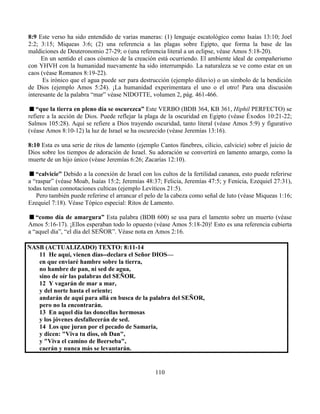 110
8:9 Este verso ha sido entendido de varias maneras: (1) lenguaje escatológico como Isaías 13:10; Joel
2:2; 3:15; Miqueas 3:6; (2) una referencia a las plagas sobre Egipto, que forma la base de las
maldiciones de Deuteronomio 27-29; o (una referencia literal a un eclipse, véase Amos 5:18-20).
En un sentido el caos cósmico de la creación está ocurriendo. El ambiente ideal de compañerismo
con YHVH con la humanidad nuevamente ha sido interrumpido. La naturaleza se ve como estar en un
caos (véase Romanos 8:19-22).
Es irónico que el agua puede ser para destrucción (ejemplo diluvio) o un símbolo de la bendición
de Dios (ejemplo Amos 5:24). ¡La humanidad experimentara el uno o el otro! Para una discusión
interesante de la palabra “mar” véase NIDOTTE, volumen 2, pág. 461-466.
“que la tierra en pleno día se oscurezca” Este VERBO (BDB 364, KB 361, Hiphil PERFECTO) se
refiere a la acción de Dios. Puede reflejar la plaga de la oscuridad en Egipto (véase Éxodos 10:21-22;
Salmos 105:28). Aquí se refiere a Dios trayendo oscuridad, tanto literal (véase Amos 5:9) y figurativo
(véase Amos 8:10-12) la luz de Israel se ha oscurecido (véase Jeremías 13:16).
8:10 Esta es una serie de ritos de lamento (ejemplo Cantos fúnebres, cilicio, calvicie) sobre el juicio de
Dios sobre los tiempos de adoración de Israel. Su adoración se convertirá en lamento amargo, como la
muerte de un hijo único (véase Jeremías 6:26; Zacarías 12:10).
“calvicie” Debido a la conexión de Israel con los cultos de la fertilidad cananea, esto puede referirse
a “raspar” (véase Moab, Isaías 15:2; Jeremías 48:37; Felicia, Jeremías 47:5; y Fenicia, Ezequiel 27:31),
todas tenían connotaciones culticas (ejemplo Levíticos 21:5).
Pero también puede referirse el arrancar el pelo de la cabeza como señal de luto (véase Miqueas 1:16;
Ezequiel 7:18). Véase Tópico especial: Ritos de Lamento.
“como día de amargura” Esta palabra (BDB 600) se usa para el lamento sobre un muerto (véase
Amos 5:16-17). ¡Ellos esperaban todo lo opuesto (véase Amos 5:18-20)! Esto es una referencia cubierta
a “aquel día”, “el día del SEÑOR”. Véase nota en Amos 2:16.
NASB (ACTUALIZADO) TEXTO: 8:11-14
11 He aquí, vienen días--declara el Señor DIOS—
en que enviaré hambre sobre la tierra,
no hambre de pan, ni sed de agua,
sino de oír las palabras del SEÑOR.
12 Y vagarán de mar a mar,
y del norte hasta el oriente;
andarán de aquí para allá en busca de la palabra del SEÑOR,
pero no la encontrarán.
13 En aquel día las doncellas hermosas
y los jóvenes desfallecerán de sed.
14 Los que juran por el pecado de Samaria,
y dicen: "Viva tu dios, oh Dan",
y "Viva el camino de Beerseba",
caerán y nunca más se levantarán.
 