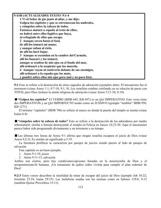 113
NASB (ACTUALIZADO) TEXTO: 9:1-4
1 Vi al Señor de pie junto al altar, y me dijo:
Golpea los capiteles y que se estremezcan los umbrales,
y rómpelos sobre la cabeza de todos.
Entonces mataré a espada al resto de ellos;
no habrá entre ellos fugitivo que huya,
ni refugiado de ellos que escape.
2 Aunque caven hasta el Seol,
de allí los tomará mi mano;
y aunque suban al cielo,
de allí los haré bajar.
3 Aunque se escondan en la cumbre del Carmelo,
allí los buscaré y los tomaré;
aunque se oculten de mis ojos en el fondo del mar,
allí ordenaré a la serpiente que los muerda.
4 Aunque vayan al cautiverio delante de sus enemigos,
allí ordenaré a la espada que los mate,
y pondré sobre ellos mis ojos para mal y no para bien.
9:1 Esto se refiere a la destrucción de sitios sagrados de adoración (ejemplos altar). El mecanismo fue el
terremoto (véase Amos 1:1; 8:7-10; 9:1, 9). Los israelitas estaban confiando en su relación de pacto con
YHVH, pero Dios rechazo la unión religiosa de adoración (véase Amos 5:21-24; 8:10).
“Golpea los capiteles” El VERBO (BDB 645, KB 697) es un Qal IMPERATIVO. Este verso tiene
dos IMPERATIVOS y un Qal IMPERFECTO usado como un JUSSIVO (ejemplo “temblor” BDB 950,
KB 1271).
El término “capiteles” (BDB 706) se refiere al marco en donde la puerta del templo se monta (véase
Isaías 6:4).
“rómpelos sobre la cabeza de todos” Esto se refiere a la destrucción de los adoradores por medio
sobrenatural, similar a Sansón destruyendo el templo en Felicia en Jueces 16:23-30. Aquí el mecanismo
parece haber sido programado divinamente y un terremoto a su tiempo.
Las últimas tres líneas de Amos 9:1 afirma que ningún israelita escapara el juicio de Dios (véase
Amos 9:2-3). Es similar en significado a 5:19.
La literatura profética se caracteriza por pasajes de juicios siendo puesto al lado de pasajes de
salvación.
Este capítulo es un buen ejemplo.
1. Amos 9:1-10, juicio
2. Amos 9:11-15, salvación
Ambos son ciertos, pero hay condiciones/opciones basadas en la misericordia de Dios y el
arrepentimiento/fe humana. ¡Un remanente de judíos sobre vivirán para cumplir el plan redentor de
Dios!
9:2-3 Estos versos describen la inutilidad de tratar de escapar del juicio de Dios (ejemplo Job 34:22;
Jeremías 23:24; Isaías 29:15). Las metáforas usadas son las mismas como en Salmos 139:8, 9-12
(también fíjense Proverbios 15:11).
 