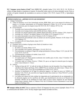 114
9:2 “Aunque caven hasta el Seol” Seol (BDB 982, ejemplo Isaías 5:14; 14:9; 28:15, 18; 38:10) se
refiere al lugar donde se mantiene el muerto. Se describe como estar en la tierra (ejemplo cavar). Esto es
similar a la gente tratando de esconderse en cuevas en Isaías 2:10; 19-21; Lucas 23:30; y Apocalipsis
6:15-16.
“aunque suban al cielo” Esto es opuesto al Seol. El lenguaje de estos versos (ejemplo Amos 9:1-4)
es reminiscente del Salmo 139:8. No hay ningún lugar donde esconder de Dios.
TÓPICO ESPECIAL: ¿DÓNDE ESTÁN LOS MUERTOS?
I. Antiguo Testamento
A. Todos los humanos van al Seol (etimología incierta, BDB 1066), que es una manera de referirse a la
muerte o a la tumba, mayormente en la Literatura Sapiencial e Isaías. En el AT era una existencia
sombría, consciente, pero sin alegría (véase Job 10:21-22; 38:17; Salmos 107:10, 14).
B. El Seol descrito
1. Asociado con el juicio de Dios (fuego), Deuteronomio 32:22
2. Asociado con el castigo incluso antes del Día del Juicio, Salmos 18:4-5
3. Asociado con Abadón (destrucción), también abierto para Dios, Job 26:6; Salmos 139:8; Amós 9:2
4. Asociado con “el Hoyo” (la tumba), Salmos 16:10; Isaías 14:15; Ezequiel 31:15-17
5. Los malos descienden vivos al Seol, Números 16:30, 33; Salmos 55:15
6. Frecuentemente personificado como un animal con una boca grande, Números 16:30; Isaías 5:14;
14:9; Habacuc 2:5.
7. A la gente allí se le llama Refaím, Isaías 14:9-11
II. Nuevo Testamento
A. El hebreo Seol se traduce al griego como Hades (el mundo no visto)
B. El Hades descrito
1. Se refiere a la muerte, Mateo 16:18
2. Está vinculado con la muerte, Apocalipsis 1:18; 6:8; 20:13-14
3. Frecuentemente es análogo al lugar del castigo permanente (Gehena) Mateo 11:23: (cita del AT);
Lucas 10:15; 16;23-24
4. Frecuentemente es análogo a la tumba, Lucas 16:23
C. Posiblemente dividido (rabinos)
1. A la parte justa se le llama paraíso (realmente otro nombre para el cielo, véase 2 Corintios 12:4;
Apocalipsis 2:7), Lucas 23:43.
2. A la parte mala se le llama Tartarus, 2 Pedro 2:4, que es un lugar de retención para los ángeles
malos véase (Génesis 6: 1 Enoc)
D. Gehena
1. Refleja la frase del AT: “el valle de los hijos de Hinom), (sur de Jerusalén). Era el lugar donde se
adoraba al dios fenicio del fuego, Moloc (BDB 574) con sacrificios de niños (véase 2 Reyes 16:3;
21:6; 2 Crónicas 28:3; 33:6), que era prohibido en Levítico 18:21; 20:2-5.
1. Jeremías lo transformó de un lugar de adoración pagana a un lugar de juicio de YHWH (cf.
Jeremías 7:32; 19:6-7). Se convirtió en el lugar de juicio feroz eterno en 1 Enoc 90:26-27 y en los
Oráculos Sibilinos 1:103.
2. Los judíos de la época de Jesús estaban tan impactados por la participación de sus antepasados en
la adoración pagana con los sacrificios de niños, que transformaron esta área en el basurero de
Jerusalén. Muchas de las metáforas de Jesús sobre el juicio eterno surgieron de este basurero
(fuego humo, gusanos, hedor, cf. Marcos 9:44, 46). El término Gehena únicamente lo usa Jesús
(aparte de Santiago 3:6).
 