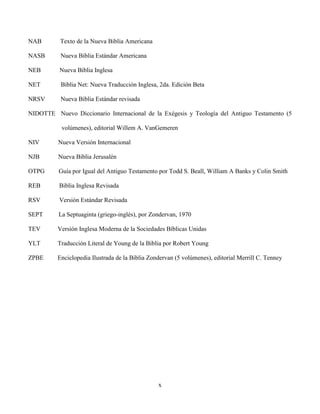 x
NAB Texto de la Nueva Biblia Americana
NASB Nueva Biblia Estándar Americana
NEB Nueva Biblia Inglesa
NET Biblia Net: Nueva Traducción Inglesa, 2da. Edición Beta
NRSV Nueva Biblia Estándar revisada
NIDOTTE Nuevo Diccionario Internacional de la Exégesis y Teología del Antiguo Testamento (5
volúmenes), editorial Willem A. VanGemeren
NIV Nueva Versión Internacional
NJB Nueva Biblia Jerusalén
OTPG Guía por Igual del Antiguo Testamento por Todd S. Beall, William A Banks y Colin Smith
REB Biblia Inglesa Revisada
RSV Versión Estándar Revisada
SEPT La Septuaginta (griego-inglés), por Zondervan, 1970
TEV Versión Inglesa Moderna de la Sociedades Bíblicas Unidas
YLT Traducción Literal de Young de la Biblia por Robert Young
ZPBE Enciclopedia Ilustrada de la Biblia Zondervan (5 volúmenes), editorial Merrill C. Tenney
 