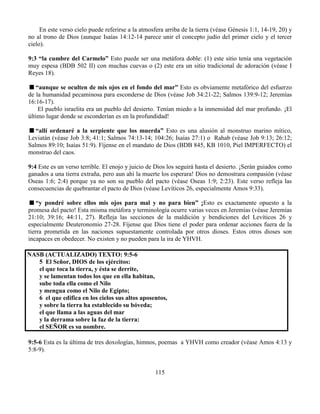115
En este verso cielo puede referirse a la atmosfera arriba de la tierra (véase Génesis 1:1, 14-19, 20) y
no al trono de Dios (aunque Isaías 14:12-14 parece unir el concepto judío del primer cielo y el tercer
cielo).
9:3 “la cumbre del Carmelo” Esto puede ser una metáfora doble: (1) este sitio tenía una vegetación
muy espesa (BDB 502 II) con muchas cuevas o (2) este era un sitio tradicional de adoración (véase I
Reyes 18).
“aunque se oculten de mis ojos en el fondo del mar” Esto es obviamente metafórico del esfuerzo
de la humanidad pecaminosa para esconderse de Dios (véase Job 34:21-22; Salmos 139:9-12; Jeremías
16:16-17).
El pueblo israelita era un pueblo del desierto. Tenían miedo a la inmensidad del mar profundo. ¡El
último lugar donde se esconderían es en la profundidad!
“allí ordenaré a la serpiente que los muerda” Esto es una alusión al monstruo marino mítico,
Leviatán (véase Job 3:8; 41:1; Salmos 74:13-14; 104:26; Isaías 27:1) o Rahab (véase Job 9:13; 26:12;
Salmos 89:10; Isaías 51:9). Fíjense en el mandato de Dios (BDB 845, KB 1010, Piel IMPERFECTO) el
monstruo del caos.
9:4 Este es un verso terrible. El enojo y juicio de Dios los seguirá hasta el desierto. ¡Serán guiados como
ganados a una tierra extraña, pero aun ahí la muerte los esperara! Dios no demostrara compasión (véase
Oseas 1:6; 2:4) porque ya no son su pueblo del pacto (véase Oseas 1:9; 2:23). Este verso refleja las
consecuencias de quebrantar el pacto de Dios (véase Levíticos 26, especialmente Amos 9:33).
“y pondré sobre ellos mis ojos para mal y no para bien” ¡Esto es exactamente opuesto a la
promesa del pacto! Esta misma metáfora y terminología ocurre varias veces en Jeremías (véase Jeremías
21:10; 39:16; 44:11, 27). Refleja las secciones de la maldición y bendiciones del Levíticos 26 y
especialmente Deuteronomio 27-28. Fíjense que Dios tiene el poder para ordenar acciones fuera de la
tierra prometida en las naciones supuestamente controlada por otros dioses. Estos otros dioses son
incapaces en obedecer. No existen y no pueden para la ira de YHVH.
NASB (ACTUALIZADO) TEXTO: 9:5-6
5 El Señor, DIOS de los ejércitos:
el que toca la tierra, y ésta se derrite,
y se lamentan todos los que en ella habitan,
sube toda ella como el Nilo
y mengua como el Nilo de Egipto;
6 el que edifica en los cielos sus altos aposentos,
y sobre la tierra ha establecido su bóveda;
el que llama a las aguas del mar
y la derrama sobre la faz de la tierra:
el SEÑOR es su nombre.
9:5-6 Esta es la última de tres doxologías, himnos, poemas a YHVH como creador (véase Amos 4:13 y
5:8-9).
 