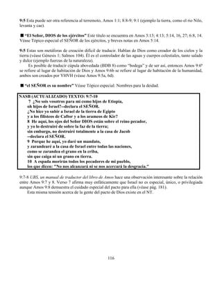 116
9:5 Esta puede ser otra referencia al terremoto, Amos 1:1; 8:8-9; 9:1 (ejemplo la tierra, como el rio Nilo,
levanta y cae).
“El Señor, DIOS de los ejércitos” Este título se encuentra en Amos 3:13; 4:13; 5:14, 16, 27; 6:8, 14.
Véase Tópico especial el SEÑOR de los ejércitos, y breves notas en Amos 5:14.
9:5 Estas son metáforas de creación difícil de traducir. Hablan de Dios como creador de los cielos y la
tierra (véase Génesis 1; Salmos 104). Él es el controlador de las aguas y cuerpos celestiales, tanto salado
y dulce (ejemplo fuerzas de la naturaleza).
Es posible de traducir cúpula abovedada (BDB 8) como “bodega” y de ser así, entonces Amos 9:6ª
se refiere al lugar de habitación de Dios y Amos 9:6b se refiere al lugar de habitación de la humanidad,
ambos son creados por YHVH (véase Amos 9:5a, 6d).
“el SEÑOR es su nombre” Véase Tópico especial: Nombres para la deidad.
NASB (ACTUALIZADO) TEXTO: 9:7-10
7 ¿No sois vosotros para mí como hijos de Etiopía,
oh hijos de Israel?--declara el SEÑOR.
¿No hice yo subir a Israel de la tierra de Egipto
y a los filisteos de Caftor y a los arameos de Kir?
8 He aquí, los ojos del Señor DIOS están sobre el reino pecador,
y yo lo destruiré de sobre la faz de la tierra;
sin embargo, no destruiré totalmente a la casa de Jacob
--declara el SEÑOR.
9 Porque he aquí, yo daré un mandato,
y zarandearé a la casa de Israel entre todas las naciones,
como se zarandea el grano en la criba,
sin que caiga ni un grano en tierra.
10 A espada morirán todos los pecadores de mi pueblo,
los que dicen: "No nos alcanzará ni se nos acercará la desgracia."
9:7-8 UBS, un manual de traductor del libro de Amos hace una observación interesante sobre la relación
entre Amos 9:7 y 8. Verso 7 afirma muy enfáticamente que Israel no es especial, único, o privilegiada
aunque Amos 9:8 demuestra el cuidado especial del pacto para ella (véase pág. 181).
Esta misma tensión acerca de la gente del pacto de Dios existe en el NT.
 