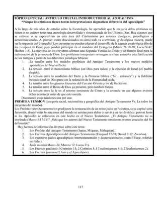 117
TÓPICO ESPECIAL: ARTICULO CRUCIAL INTRODUCTORIO AL APOCALIPSIS
“Porque los cristianos tienen tantas interpretaciones dogmaticas diferentes del Apocalipsis”
A lo largo de mis años de estudio sobre la Escatología, he aprendido que la mayoría delos cristianos no
tienen o no quieren tener una cronología desarrollada y sistematizada de los Últimos Días. Hay algunos que
se enfocan o se especializan en esta área del Cristianismo por razones teológicas, psicológicas o
denominacionales. Al parecer, están obsesionados en cómo todo va a terminar, ¡y de alguna manera, puede
ser la urgencia del Evangelio! Los creyentes no pueden afectar el desarrollo de la agenda escatológica (fin de
los tiempos) de Dios; pero pueden participar en el mandato del Evangelio (Mateo 28:19-20; Lucas24:47;
Hechos 1:8). La mayoría de los creyentes afirman una Segunda Venida de Cristo y un tiempo final para la
culminación de la promesa de Dios. Los problemas interpretativos surgen en cómo entender esta finalización
de los tiempos a partir de las diferentes paradojas bíblicas:
1. La tensión entre los modelos proféticos del Antiguo Testamento y los nuevos modelos
apostólicos del Nuevo Pacto.
2. La tensión entre el monoteísmo bíblico (un Dios para todos) y la elección de Israel (el pueblo
elegido).
3. La tensión entre la condición del Pacto y la Promesa bíblica (“Si… entonces”) y la fidelidad
incondicional de Dios para con la redención de la Humanidad caída.
4. La tensión entre los géneros literarios del Cercano Oriente y los de Occidente.
5. La tensión entre el Reino de Dios ya presente, pero también futuro.
6. La tensión entre la fe en el retorno inminente de Cristo y la creencia en que algunos eventos
deben acontecer antes de que esto suceda.
Discutamos estas tensiones una por una:
PRIMERA TENSIÓN (categoría racial, nacionalista y geográfica del Antiguo Testamento Vs. La todos los
creyentes del mundo).
Los Profetas veterotestamentarios predijeron la restauración de un reino judío en Palestina, cuya capital sería
Jerusalén, donde todas las naciones del mundo se unirían para alabar y servir a un rey davídico; pero ni Jesús
ni los Apóstoles se enfocaron en este hecho en el Nuevo Testamento. ¿El Antiguo Testamento no es
inspirado (Mateo 5:17-19)? ¿Será que los autores del Nuevo Testamento omitieron eventos cruciales del fin
del mundo?
Hay fuentes de información diversas sobre este tema:
1. Los Profetas del Antiguo Testamento (Isaías, Miqueas, Malaquías).
2. Los Escritos Apocalípticos del Antiguo Testamento (Ezequiel 37-39; Daniel 7-12; Zacarías).
3. Los escritores judíos apocalípticos intertestamentales y deuterocanónicos, como I Enoc, referido
en Judas).
4. Jesús mismo (Mateo 24; Marcos 12; Lucas 21).
5. Los Escritos paulinos (I Corintios 15; 2 Corintios 5; I Tesalonicenses 4-5; 2Tesalonicenses 2).
6. Los Escritos joaninos (I Juan y el Apocalipsis).
 