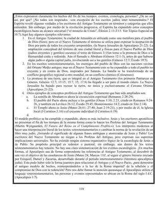 118
¿Estos expresaron claramente los hechos del fin de los tiempos: eventos, cronología, personas? ¿De no ser
así, por qué? ¿No todos son inspirados –con excepción de los escritos judíos inter testamentales-? El
Espíritu reveló algunas verdades a los escritores del Antiguo Testamento en términos y categorías que ellos
entienden. Sin embargo, por medio de la revelación progresiva, el Espíritu ha expandido estos conceptos
escatológicos hasta un alcance universal (“el misterio de Cristo”, Efesios 2.11-3:13. Ver Tópico Especial en
10:7).Aquí hay algunos ejemplos relevantes:
1. En el Antiguo Testamento, la ciudad de Jerusalén es utilizada como una metáfora para el pueblo
de Dios (Sion); pero en el Nuevo Testamento el término se utiliza para expresar la aceptación de
Dios por parte de todos los creyentes arrepentidos. (la Nueva Jerusalén de Apocalipsis 21-22). La
ampliación conceptual del término de una ciudad literal y físicas para el Nuevo Pueblo de Dios
(judíos creyentes y gentiles) oscurece el texto de Génesis 3:15en torno a la promesa de Dios a la
Humanidad caída y redimida. Aún el llamado a Abraham (Génesis 12:1-3), antes de que hubiese
algún judío o alguna capital judía, involucrando así a los gentiles (Génesis 12:3; Éxodo 19:5).
2. En los escritos veterotestamentarios, los enemigos del pueblo de Dios son las naciones vecinas
del Oriente Medio antiguo; mas en el Nuevo Testamento esto se ha expandido a todo el pueblo no
creyente y en contra de Dios, inspirados por Satanás. La batalla se ha transformado de un
conflicto geográfico regional a otro mundial, en un conflicto cósmico (Colosenses).
3. La promesa de una tierra, que es integral en el Antiguo Testamento (los primeros Patriarcas en
Génesis. Génesis 12:7; 13:15; 15:7, 15; 17:8) ha llegado a ser para el mundo entero. La Nueva
Jerusalén ha bajado para recrear la tierra, no única y exclusivamente el Cercano Oriente
(Apocalipsis 21-22).
4. Otros ejemplos de conceptos proféticos del Antiguo Testamento que han sido ampliados son:
a. La semilla de Abraham es ahora la circuncisión espiritual (Romanos 2:28-29).
b. El pueblo del Pacto ahora incluye a los gentiles (Oseas 1:10; 2.23, citado en Romanos 9:24-
26, y también en Levítico 26:12; Éxodo 29:45; Deuteronomio 14:2, citado en Tito 2:14).
c. El Templo ahora es Jesús (Mateo 26:61; 27:40; Juan 2:19-21), y por medio de él, la Iglesia
local (I Corintios 3:16) o el creyente individual (I Corintios 6:19).
d.
El modelo profético se ha cumplido y expandido, ahora es más inclusivo. Jesús y los escritores apostólicos
no presentan el fin de los tiempos de la misma forma como lo hacen los Profetas del Antiguo Testamento
(Martin Wyngaarden, El Futuro del Reino en el Cumplimiento Profético). Los intérpretes modernos al
hacer una interpretación literal de los textos veterotestamentarios o cambian la norma de la revelación de un
libro muy judío, ¡forzando el significado de algunas frases ambiguas y atomizadas de Jesús y Pablo! Los
escritores del Nuevo Testamento no niegan a los Profetas del Antiguo, pero expresan sus supremas
implicaciones universales. No ha existido ningún sistema organizativo lógico de la escatología de Jesús o
de Pablo. Su propósito principal es redentor o pastoral; sin embargo, aún dentro de los textos
neotestamentarios hay tensión. No hay una clara sistematización de los eventos escatológicos. ¡En muchas
formas, el Apocalipsis usa de forma sorprendente las referencias al Antiguo Testamento, al descubrir de
una vez el objetivo de las enseñanzas de Jesús (Mateo 24; Marcos 13)!, al seguir el género literario iniciado
por Ezequiel, Daniel y Zacarías, desarrollado durante el período intertestamentario (literatura apocalíptica
judía). Esta pudo haber sido la forma joaninos para relacionar el Antiguo y el Nuevo Pacto, ¡para demostrar
el antiguo modelo de hechos, reinterpretándolos a la luz de la Roma imperial! de la rebelión y el
compromiso de Dios con la redención! Pero nos debe llamar la atención queaunque el Apocalipsis utiliza el
lenguaje veterotestamentarios, las personas y eventos representados se ubican en la Roma del siglo I d.C.
(Apocalipsis 1:7).
 