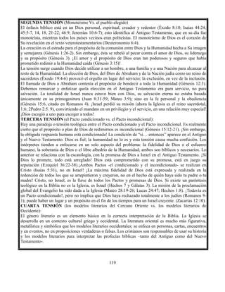119
SEGUNDA TENSIÓN (Monoteísmo Vs. el pueblo elegido)
El énfasis bíblico está en un Dios personal, espiritual, creador y redentor (Éxodo 8:10; Isaías 44:24;
45:5-7, 14, 18, 21-22; 46:9; Jeremías 10:6-7); esto identifica al Antiguo Testamento, que en su día fue
monoteísta, mientras todos los países vecinos eran politeístas. El monoteísmo de Dios es el corazón de
Su revelación en el texto veterotestamentarios (Deuteronomio 6:4).
La creación es el estrado para el propósito de la comunión entre Dios y la Humanidad hecha a Su imagen
y semejanza (Génesis 1:26-2). Sin embargo, ésta se rebeló al pecar contra el amor de Dios, su liderazgo
y su propósito (Génesis 3). ¡El amor y el propósito de Dios eran tan poderosos y seguros que había
prometido redimir a la Humanidad caída (Génesis 3:15)!
La tensión surge cuando Dios decide utilizar a un hombre, a una familia y a una Nación para alcanzar al
resto de la Humanidad. La elección de Dios, del Dios de Abraham y de la Nación judía como un reino de
sacerdotes (Éxodo 19:4-6) provocó el orgullo en lugar del servicio; la exclusión, en vez de la inclusión.
El llamado de Dios a Abraham contenía el propósito de bendecir a toda la Humanidad (Génesis 12:3).
Debemos remarcar y enfatizar quela elección en el Antiguo Testamento era para servicio, no para
salvación. La totalidad de Israel nunca estuvo bien con Dios, su salvación eterna no estaba basada
únicamente en su primogenitura (Juan 8:31-59; Mateo 3:9); sino en la fe personal y la obediencia
(Génesis 15:6, citado en Romanos 4). ¡Israel perdió su misión (ahora la Iglesia es el reino sacerdotal,
1:6; 2Pedro 2:5. 9), convirtiendo el mandato en un privilegio y el servicio, en una relación muy especial!
¡Dios escogió a uno para escoger a todos!
TERCERA TENSIÓN (el Pacto condicionado vs. el Pacto incondicional):
Hay una paradoja o tensión teológica entre el Pacto condicionado y el Pacto incondicional. Es realmente
cierto que el propósito o plan de Dios de redimirnos es incondicional (Génesis 15:12-21). ¡Sin embargo,
la obligada respuesta humana está condicionada! La condición de “si… entonces” aparece en el Antiguo
y el Nuevo Testamento. Dios es fiel; la humanidad no lo es y esta tensión causa mucha confusión. Los
intérpretes tienden a enfocarse en un solo aspecto del problema: la fidelidad de Dios o el esfuerzo
humano, la soberanía de Dios o el libre albedrío de la Humanidad; ambos son bíblicos y necesarios. Lo
anterior se relaciona con la escatología, con la promesa de Dios a Israel en el Antiguo Testamento. ¡Si
Dios lo promete, todo está arreglado! Dios está comprometido con su promesa, está en juego su
reputación (Ezequiel 36:22-38).¡Ambos Pactos -el condicionado y el incondicionado- se realizan en
Cristo (Isaías 5:31), no en Israel! ¡La máxima fidelidad de Dios está expresada y realizada en la
redención de todos los que se arrepintieron y creyeron, no en el hecho de quién haya sido tu padre o tu
madre! Cristo, no Israel, es la llave de todos los Pactos y promesas de Dios. Si existe un paréntesis
teológico en la Biblia no es la Iglesia, es Israel (Hechos 7 y Gálatas 3). La misión de la proclamación
global del Evangelio ha sido dada a la Iglesia (Mateo 28:19-26; Lucas 24:47; Hechos 1:8). ¡Todavía es
un Pacto condicionado!, pero no implica que Dios haya rechazado totalmente a los judíos (Romanos 9-
1); puede haber un lugar y un propósito en el fin de los tiempos para un Israel creyente. (Zacarías 12:10).
CUARTA TENSIÓN (los modelos literarios del Cercano Oriente vs. los modelos literarios de
Occidente):
El género literario es un elemento básico en la correcta interpretación de la Biblia. La Iglesia se
desarrolla en un contexto cultural griego y occidental. La literatura oriental es mucho más figurativa,
metafórica y simbólica que los modelos literarios occidentales; se enfoca en personas, cartas, encuentros
y en eventos, no en proposiciones verdaderas o falsas. Los cristianos son responsables de usar su historia
y los modelos literarios para interpretar las profecías bíblicas –tanto del Antiguo como del Nuevo
Testamento-.
 