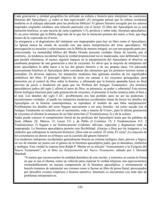 120
Cada generación y entidad geográfica ha utilizado su cultura e historia para interpretar las cuestiones
literarias del Apocalipsis, ¡y todos se han equivocado! ¡Es arrogante pensar que la cultura occidental
moderna es el enfoque adecuado para las profecías bíblicas! El género literario escogido por los autores
inspirados originales establece una relación particular con el lector. El libro del Apocalipsis no es una
narración histórica; es una mezcla de carta (capítulos 1-3), profecía y sobre todo, literatura apocalíptica.
Es un error intentar que la Biblia diga más de lo que fue la intención primera del autor; o bien, que diga
menos de lo expresado en el texto.
La arrogancia y el dogmatismo del intérprete son inapropiados para leer un libro como el Apocalipsis.
La Iglesia nunca ha estado de acuerdo con una única interpretación del texto apocalíptico. Mi
preocupación es escuchar y relacionarme con la Biblia de manera integral, no con una pequeña parte pre-
seleccionada. La mentalidad bíblica del Medio Oriente presenta verdades llenas de tensión; por el
contrario, ¡la tendencia occidental hacia la verdad proposicional no es inadecuada, sino deliberada! Creo
que pueden eliminarse, al menos, algunos impases en la interpretación del Apocalipsis al observar su
cambiante propósito de una generación a otra de creyentes. Es obvio que la mayoría de intérpretes del
texto apocalíptico lo debe hacer a la luz del género literario y de sus propias ideas. Un adecuado
acercamiento histórico al Apocalipsis debe considerar dos elementos que los primeros lectores tenían y
entendían: En diversos aspectos, los intérpretes modernos han ignorado muchos de los significados
simbólicos del libro. El principal objetivo de texto era animar a los creyentes perseguidos, para
demostrar así el control de Dios sobre la historia, y afirmando que la historia apuntaba hacia un final
previsto de juicio o bendición (al igual que los Profetas del Antiguo Testamento). ¡En términos
apocalípticos judíos del siglo I, afirma el amor de Dios, su presencia, su poder y soberanía! Esta misma
forma teológica funciona para cada generación de creyentes, al presentar la lucha cósmica entre el bien y
el mal. Los detalles del siglo I d.C. posiblemente nos han perdido; pero no así las poderosas y
reconfortantes verdades. ¡Cuando los intérpretes modernos occidentales tratan de forzar los detalles del
Apocalipsis en la historia contemporánea, se reproduce el modelo de una falsa interpretación!
Posiblemente los detalles del texto lleguen nuevamente a ser muy literales –tal como sucede con el
Antiguo Testamento en relación con el nacimiento, vida y muerte de Cristo-, para la última generación
de creyentes al afrontar la amenaza de un líder anticristo (2 Tesalonicenses 2) y de la cultura.
Nadie puede conocer el cumplimiento literal de las profecías del Apocalipsis hasta que las palabras de
Jesús (Mateo 24; Marcos 13; Lucas 21) y de Pablo (I Corintios 15; I Tesalonicenses 4-5: 2
Tesalonicenses 2) lleguen a ser históricamente evidentes: adivinar, especular y dogmatizar todo es
inapropiado. La literatura apocalíptica permite esta flexibilidad. ¡Gracias a Dios por las imágenes y los
símbolos que sobrepasan la narración histórica! ¡Dios está en control: Él reina, Él viene! ¡La mayoría de
los comentarios no dieron en el blanco con la cuestión del género literario!
Los modernos intérpretes occidentales generalmente buscan un sistema teológico claro, preciso y lógico,
en vez de intentar ser justos con el género de la literatura apocalíptica judía, que es dramática, simbólica
y ambigua. Esta verdad la expresa bien Ralph P. Martin en su artículo “Acercamiento a la Exégesis del
Nuevo Testamento”, en el libro La Interpretación del Nuevo Testamento, editado por I. Howard
Marshall:
“A menos que reconozcamos la cualidad dramática de este escrito, y tomemos en cuenta la forma
en que se usa el idioma, como un vehículo para expresar la verdad religiosa; nos equivocaremos
irremediablemente en nuestra comprensión de la literatura apocalíptica, y erróneamente al
hacerlo tratamos de interpretar sus visiones como si fueran un libro de prosa literal, preocupados
por descubrir eventos empíricos e historia narrativa. Intentarlo es encontrarse con todo tipo de
problemas interpretativos.
 