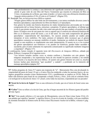 121
9:7 Ambas preguntas de Amos 9:7 espera una respuesta de “si”. Básicamente Dios esta devaluando la
singularidad del pacto de Israel. El uno y el único Dios ha conducido a todas las naciones hacia y de sus
lugares geográficas actuales (véase Deuteronomio 32:8; y posiblemente se implica en 29:26). Debe de
haber sido doloroso para Israel de ser comparada a etiopia, Felicia, y Siria. ¡Esto está en contraste firme
a la teología de la elección de Amos 3:2! ¡Israel, como todas las naciones, responderán por sus pecados!
“Israel de la tierra de Egipto” Esto es una referencia al éxodo, que era el inicio de Israel como una
nación.
“Caftor” Esto se refiere a la isla de Creta, que fue el hogar ancestral de los filisteos (gente del pueblo
del mar Ageo).
“Kir” Esto puede referirse a (1) una parte de Mesopotamia, cerca de Elam (véase Isaías 22:6); (2)
una palabra que significa “paredes” y significa Nínive; (3) un rio al norte de Armiña; o (4) una cordillera
de montaña formando la frontera norte de Siria (véase Diccionario Anchor de la Biblia, volumen 4, pág.
83).
Más profundamente te conduce a una distorsión del significado esencial de la apocalíptica, y se
pierde el gran valor de este libro del Nuevo Testamento que muestra la soberanía de Dios en
Cristo y la paradoja de su Reino, que reúne el poder y el amor como una afirmación dramática en
lenguaje místico-poético (5:56, el León es el Cordero)”. (Página 235).
W. Randolph Tate, en Interpretaciones Bíblicas expresó:
“Ningún género bíblico ha sido leído tan fervientemente y con tantos resultados diversos como la
literatura apocalíptica; especialmente los libros de Daniel y el Apocalipsis.
Este género ha tenido una historia desastrosa de malas interpretaciones provocadas por la mala
comprensión del su forma literaria, estructura y propósito. El género apocalíptico, al afirmar que
revela lo que pronto sucederá, ha sido visto como una guía de ruta que conduce a la predicción del
futuro. El trágico error de este punto de vista es suponer que el contexto de referencia histórica del
libro es el momento actual del lector, y no el del autor. En esta mala comprensión del género
apocalíptico –especialmente del Apocalipsis-, los sucesos actuales pueden ser usados para
interpretar el texto simbólico. Por tanto, primero el intérprete debe reconocer que el género
apocalíptico comunica un mensaje simbólico al medio. Interpretar un símbolo de manera literal,
cuando es una metáfora, es simplemente una mala interpretación. El asunto no es si los eventos
del género apocalípticos son históricos o no; pueden ser históricos, pueden haber sucedido o
sucederán, pero el autor solamente los representa comunicando su significado mediante imágenes
y arquetipos”. (Página 137).
A continuación, hemos tomado el siguiente texto del Diccionario de Imágenes Bíblicas, editado por
Ryken, Wilkost y Longman III el siguiente texto:
“Los lectores actuales muchas veces se sienten confusos y frustrados con este género. Las
imágenes inesperadas y las experiencias fuera de este mundo les parecen extrañas y sin sentido
con relación a la mayoría del texto bíblico. Al asumir este género literario tal como es, muchos
lectores luchan para determinar “qué sucederá” y cuándo”, y perdiendo así la intención del
mensaje apocalíptico (página 35)”
 