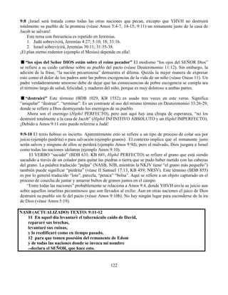 122
9:8 ¡Israel será tratada como todas las otras naciones que pecan, excepto que YHVH no destruirá
totalmente su pueblo de la promesa (véase Amos 5:4-7, 14-15; 9:11) un remanente justo de la casa de
Jacob se salvara!
Este tema con frecuencia es repetido en Jeremías.
1. Judá sobrevivirá, Jeremías 4:27; 5:10, 18; 33:16.
2. Israel sobrevivirá, Jeremías 30:11; 31:35-38.
¡El plan eterno redentor (ejemplo el Mesías) depende en ella!
“los ojos del Señor DIOS están sobre el reino pecador” El modismo “los ojos del SEÑOR Dios”
se refiere a su cuido cariñoso sobre su pueblo del pacto (véase Deuteronomio 11:12). Sin embargo, la
adición de la frase, “la nación pecaminosa” demuestra el dilema. Quizás la mejor manera de expresar
esto como el dolor de los padres ante las pobres escogencias de la vida de un niño (véase Oseas 11). Un
padre verdaderamente amoroso debe de dejar que las consecuencias de pobre escogencia se cumpla ara
el término largo de salud, felicidad, y madures del niño, porque es muy doloroso a ambas partes.
“destruiré” Este término (BDB 1029, KB 1552) es usado tres veces en este verso. Significa
“aniquilar” “destruir”, “terminar”. Es un contraste al uso del mismo término en Deuteronomio 33:26-29,
donde se refiere a Dios destruyendo los enemigos de su pueblo.
Ahora son el enemigo (Hiphil PERFECTO), pero aun aquí hay una chispa de esperanza, “no los
destruiré totalmente a la casa de Jacob” (Hiphil INFINITIVO ABSOLUTO y un Hiphil IMPERFECTO).
¡Debido a Amos 9:11 esto puede referirse a Judá!
9:9-10 El texto hebreo es incierto. Aparentemente esto se refiere a un tipo de proceso de colar sea por
juicio (ejemplo piedrita) o para salvación (ejemplo granos). El contexto implica que el remanente justo
serán salvos y ninguno de ellos se perderá (ejemplo Amos 9:9d), pero el malvado, Dios juzgara a Israel
como todas las naciones idolatras (ejemplo Amos 9:10).
El VERBO “sacudir” (BDB 631, KB 681, Hiphil PERFECTO) se refiere al grano que está siendo
sacudido a través de un colador para quitar las piedras o tierra que se pudo haber metido con las cabezas
del grano. La palabra traducido “pulpa” (NASB, NJB, mientras la NKJV tiene “el grano más pequeño”)
también puede significar “piedrita” (véase II Samuel 17:13, KB 459; NRSV). Este término (BDB 855)
es por lo general traducido “lote”, parcela, “petaca” “bolsa”. Aquí se refiere a un objeto capturado en el
proceso de cosecha de juntar y amarrar bultos de granos juntos en el campo.
“Entre todas las naciones” probablemente se relaciona a Amos 9:4, donde YHVH envía su juicio aun
sobre aquellos israelitas pecaminosos que son llevados al exilio. Aun en otras naciones el juico de Dios
destruirá su pueblo sin fe del pacto (véase Amos 9:10b). No hay ningún lugar para esconderse de la ira
de Dios (véase Amos 5:19).
NASB (ACTUALIZADO) TEXTO: 9:11-12
11 En aquel día levantaré el tabernáculo caído de David,
repararé sus brechas,
levantaré sus ruinas,
y lo reedificaré como en tiempo pasado,
12 para que tomen posesión del remanente de Edom
y de todas las naciones donde se invoca mi nombre
--declara el SEÑOR, que hace esto.
 