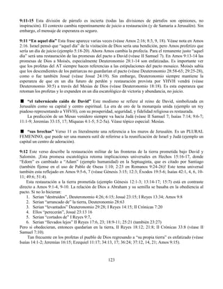 123
9:11-15 Esta división de párrafo es incierta (todas las divisiones de párrafos son opiniones, no
inspiración). El contexto cambia repentinamente de juicio a restauración (y de Samaria a Jerusalén). Sin
embargo, el mensaje de esperanza es seguro.
9:11 “En aquel día” Esta frase aparece varias veces (véase Amos 2:16; 8:3, 9, 18). Véase nota en Amos
2:16. Israel pensó que “aquel día” de la visitación de Dios sería una bendición, pero Amos profetizo que
sería un día de juicio (ejemplo 5:18-20). Ahora Amos cambia la profecía. Para el remanente justo “aquel
día” será una restauración de las promesas del pacto a David (véase II Samuel 7). En Amos 9:13-14 las
promesas de Dios a Moisés, especialmente Deuteronomio 28:1-14 son enfatizadas. Es importante ver
que los profetas del AT siempre hacen referencias a las estipulaciones del pacto mosaico. Moisés sabía
que los descendientes de los patriarcas no guardarían el pacto (véase Deuteronomio 28:58-63; 29:25-28),
como o fue también Josué (véase Josué 24:19). Sin embargo, Deuteronomio siempre mantiene la
esperanza de que en un día futuro de perdón y restauración provista por YHVH vendrá (véase
Deuteronomio 30:5) a través del Mesías de Dios (véase Deuteronomio 18:18). Es esta esperanza que
retoman los profetas y lo expanden en un día escatológico de victoria y abundancia, no juicio.
“el tabernáculo caído de David” Este modismo se refiere al reino de David, simbolizada en
Jerusalén como su capital y centro espiritual. La era de oro de la monarquía unida (ejemplo un rey
piadoso representando a YHVH), con su prosperidad, seguridad, y fidelidad religiosa es restaurada.
La predicción de un Mesas venidero siempre va hacia Judá (véase II Samuel 7; Isaías 7:14; 9:6-7;
11:1-9; Jeremías 33:15, 17; Miqueas 4:1-5; 5:2-5a). Véase tópico especial: Mesías.
“sus brechas” Verso 11 es literalmente una referencia a los muros de Jerusalén. Es un PLURAL
FEMENINO, que puede ser una manera sutil de referirse a la reunificación de Israel y Judá (ejemplo un
capital un centro de adoración).
9:12 Este verso describe la restauración militar de las fronteras de la tierra prometida bajo David y
Salomón. ¡Esta promesa escatológica retoma implicaciones universales en Hechos 15:16-17, donde
“Edom” es cambiado a “Adam” (ejemplo humanidad) en la Septuaginta, que es citado por Santiago
(también fíjense en el uso de Pablo de Oseas 1:10; 2:23 en Romanos 9:24-26)! Este tema universal
también esta reflejado en Amos 9:5-6, 7 (véase Génesis 3:15; 12:3; Éxodos 19:5-6; Isaías 42:1, 4, 6, 10-
11; 49:6; 51:4).
Esta restauración a la tierra prometida (ejemplo Génesis 12:1-3; 13:14-17; 15:7) está en contraste
directo a Amos 9:1-4, 9-10. La relación de Dios a Abraham y su semilla se basaba en la obediencia al
pacto. Si no lo hicieran:
1. Serian “destruidos”, Deuteronomio 4:26; 6:15; Josué 23:15; I Reyes 13:34; Amos 9:8
2. Serian “arrancado de” la tierra, Deuteronomio 28:63
3. Serian “levantados” Deuteronomio 29:28; I Reyes 14:15; II Crónicas 7:20
4. Ellos “perecerán”, Josué 23:13 16
5. Serian “cortados de” I Reyes 9:7,
6. Serian “llevados lejos” II Reyes 17:6, 23; 18:9-11; 25:21 (también 23:27)
Pero si obedecieran, entonces quedarían en la tierra, II Reyes 18:12; 21:8; II Crónicas 33:8 (véase II
Samuel 7:10).
Tan frecuente en los profetas el pueblo de Dios regresando a “su propia tierra” es enfatizado (véase
Isaías 14:1-2; Jeremías 16:15; Ezequiel 11:17; 34:13, 17; 36:24; 37:12, 14, 21; Amos 9:15).
 
