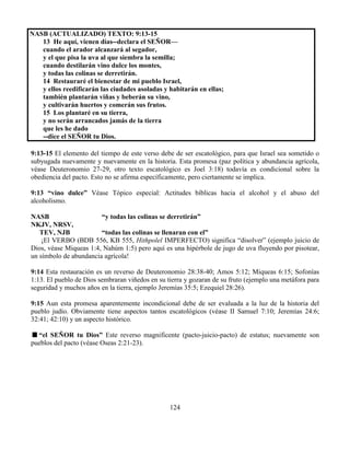 124
NASB (ACTUALIZADO) TEXTO: 9:13-15
13 He aquí, vienen días--declara el SEÑOR—
cuando el arador alcanzará al segador,
y el que pisa la uva al que siembra la semilla;
cuando destilarán vino dulce los montes,
y todas las colinas se derretirán.
14 Restauraré el bienestar de mi pueblo Israel,
y ellos reedificarán las ciudades asoladas y habitarán en ellas;
también plantarán viñas y beberán su vino,
y cultivarán huertos y comerán sus frutos.
15 Los plantaré en su tierra,
y no serán arrancados jamás de la tierra
que les he dado
--dice el SEÑOR tu Dios.
9:13-15 El elemento del tiempo de este verso debe de ser escatológico, para que Israel sea sometido o
subyugada nuevamente y nuevamente en la historia. Esta promesa (paz política y abundancia agrícola,
véase Deuteronomio 27-29, otro texto escatológico es Joel 3:18) todavía es condicional sobre la
obediencia del pacto. Esto no se afirma específicamente, pero ciertamente se implica.
9:13 “vino dulce” Véase Tópico especial: Actitudes bíblicas hacia el alcohol y el abuso del
alcoholismo.
NASB “y todas las colinas se derretirán”
NKJV, NRSV,
TEV, NJB “todas las colinas se llenaran con el”
¡El VERBO (BDB 556, KB 555, Hithpolel IMPERFECTO) significa “disolver” (ejemplo juicio de
Dios, véase Miqueas 1:4, Nahúm 1:5) pero aquí es una hipérbole de jugo de uva fluyendo por pisotear,
un símbolo de abundancia agrícola!
9:14 Esta restauración es un reverso de Deuteronomio 28:38-40; Amos 5:12; Miqueas 6:15; Sofonías
1:13. El pueblo de Dios sembraran viñedos en su tierra y gozaran de su fruto (ejemplo una metáfora para
seguridad y muchos años en la tierra, ejemplo Jeremías 35:5; Ezequiel 28:26).
9:15 Aun esta promesa aparentemente incondicional debe de ser evaluada a la luz de la historia del
pueblo judío. Obviamente tiene aspectos tantos escatológicos (véase II Samuel 7:10; Jeremías 24:6;
32:41; 42:10) y un aspecto histórico.
“el SEÑOR tu Dios” Este reverso magnificente (pacto-juicio-pacto) de estatus; nuevamente son
pueblos del pacto (véase Oseas 2:21-23).
 
