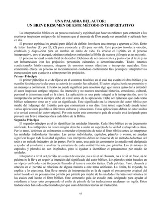 xi
UNA PALABRA DEL AUTOR:
UN BREVE RESUMEN DE ESTE MÉTODO INTERPRETATIVO
La interpretación bíblica es un proceso racional y espiritual que hace un esfuerzo para entender a los
escritores inspirados antiguos de tal manera que el mensaje de Dios puede ser entendido y aplicado hoy
en día.
El proceso espiritual es crucial pero difícil de definir. Involucra una entrega y apertura a Dios. Debe
de haber hambre (1) por Él, (2) para conocerle y (3) para servirle. Este proceso involucra oración,
confesión y disposición para un cambio de estilo de vida. Es crucial el Espíritu en el proceso
interpretativo, pero el porqué, cristianos piadosos entienden la Biblia de manera diferente es un misterio.
El proceso racional es más fácil de describir. Debemos de ser consistentes y justos con el texto y no
ser influenciados con los prejuicios personales culturales o denominacionales. Todos estamos
condicionados históricamente, ninguno de nosotros somos objetivos o interpretes neutrales. Este
comentario ofrece un proceso de racionalización cuidadoso conteniendo tres principios interpretativos
estructurados para ayudarte a sobre poner los prejuicios.
Primer Principio
El primer principio es el de fijarse en el contexto histórico en el cual fue escrito el libro bíblico y la
ocasión histórica particular para su autoría (o cuando fue editado). El autor original tenía un propósito y
un mensaje a comunicar. El texto no puede significar para nosotros algo que nunca quiso dar a entender
el autor inspirado antiguo original. Su intención y no nuestra necesidad histórica, emocional, cultural,
personal o denominacional es la clave. La aplicación es una parte integral a la interpretación, pero la
interpretación correcta siempre debe de venir antes de la aplicación. Debe ser reiterado que cada texto
bíblico solamente tiene un y solo un significado. Este significado era la intención del autor bíblico por
medio del liderazgo del Espíritu para que comunicara a sus días. Este único significado puede tener
varias aplicaciones posibles a diferentes culturas y situaciones. Estas aplicaciones deben de estar unidas
a la verdad central del autor original. Por esta razón este comentario guía de estudio está designado para
proveer una breve introducción a cada libro de la Biblia.
Segundo Principio
El segundo principio es el de identificar las unidades literarias. Cada libro bíblico es un documento
unificado. Los intérpretes no tienen ningún derecho a aislar un aspecto de la verdad excluyendo a otros.
Por lo tanto, debemos de esforzarnos a entender el propósito de todo el libro bíblico antes de interpretar
las unidades individuales literarias. Las partes individuales, capítulos, párrafos o versos, no pueden
significar lo que toda la unidad significa. Los intérpretes deben de moverse de un método deductivo del
todo a un método inductivo de las partes. Por lo tanto, esta guía de comentario de estudio está designada
a ayudar al estudiante a analizar la estructura de cada unidad literaria por párrafos. Las divisiones de
capítulos y párrafos no son inspirados, pero si ayudan a identificar el pensamiento por medio de
unidades.
Interpretar a nivel del párrafo, no a nivel de oración, no a nivel de clausula, no a nivel de frase, ni de
palabra es la llave en seguir la intención del significado del autor bíblico. Los párrafos están basados en
un tópico unificado, con frecuencia llamado el tema u oración tópica. Cada palabra, frase, clausula y
oración en el párrafo se relaciona de alguna manera a este tema unificado. Lo limita, lo expande, lo
explica y lo cuestiona. Una llave propia de interpretación es la de seguir el pensamiento original del
autor basado en su pensamiento párrafo por párrafo por medio de las unidades literarias individuales de
las cuales está hecho el libro bíblico. Este cometario guía de estudio está designado para ayudar al
estudiante a hacer esto comparando el estilo de párrafo de las traducciones modernas en inglés. Estas
traducciones han sido seleccionadas por que usan diferentes teorías de traducción.
 