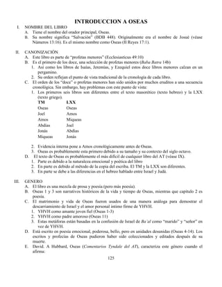 125
INTRODUCCION A OSEAS
I. NOMBRE DEL LIBRO
A. Tiene el nombre del orador principal, Oseas.
B. Su nombre significa “Salvación” (BDB 448). Originalmente era el nombre de Josué (véase
Números 13:16). Es el mismo nombre como Oseas (II Reyes 17:1).
II. CANONIZACIÓN
A. Este libro es parte de “profetas menores” (Ecclesiasticus 49:10)
B. Es el primero de los doce, una selección de profetas menores (Baba Batra 14b)
1. Así como los libros de Isaías, Jeremías, y Ezequiel estos doce libros menores calzan en un
pergamino.
2. Su orden reflejan el punto de vista tradicional de la cronología de cada libro.
C. El orden de los “doce” o profetas menores han sido unidos por muchos eruditos a una secuencia
cronológica. Sin embargo, hay problemas con este punto de vista:
1. Los primeros seis libros son diferentes entre el texto masorético (texto hebreo) y la LXX
(texto griego).
TM LXX
Oseas Oseas
Joel Amos
Amos Miqueas
Abdías Joel
Jonás Abdías
Miqueas Jonás
2. Evidencia interna pone a Amos cronológicamente antes de Oseas.
3. Oseas es probablemente esta primero debido a su tamaño y su contexto del siglo octavo.
D. El texto de Oseas es probablemente el más difícil de cualquier libro del AT (véase IX).
1. Parte es debido a la naturaleza emocional y poética del libro
2. En parte es debido al método de la copia del escriba. El TM y la LXX son diferentes.
3. En parte se debe a las diferencias en el hebreo hablado entre Israel y Judá.
III. GENERO
A. El libro es una mezcla de prosa y poesía (pero más poesía).
B. Oseas 1 y 3 son narrativos históricos de la vida y tiempo de Oseas, mientras que capítulo 2 es
poesía.
C. El matrimonio y vida de Oseas fueron usados de una manera análoga para demostrar el
descarriamiento de Israel y el amor personal intimo firme de YHVH.
1. YHVH como amante joven fiel (Oseas 1-3)
2. YHVH como padre amoroso (Oseas 11)
3. Estas metáforas están basadas en la confusión de Israel de Ba’al como “marido” y “señor” en
vez de YHVH.
D. Está escrito en poesía emocional, poderosa, bello, pero en unidades desunidas (Oseas 4-14). Los
escritos y profecías de Oseas pudieron haber sido coleccionados y editados después de su
muerte.
E. David. A Hubbard, Oseas (Comentarios Tyndale del AT), caracteriza este género cuando el
afirma:
 