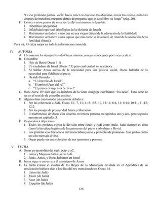 126
“Es ese profundo pathos, suelto hacia Israel en discurso tras discurso, ironía tras ironía, metáfora
después de metáfora, pregunta detrás de pregunta, que le da al libro su fuego” (pág. 20).
F. Existen varios puntos de vista acerca del matrimonio del profeta.
1. Hipotético (alegórico)
2. Infidelidad espiritual (tipológico de la idolatría de Israel)
3. Matrimonio verdadero a uno que no era virgen (ritual de la adoración de la fertilidad)
4. Matrimonio verdadero a una esposa que más tarde se involucró de ritual de la adoración de la
fertilidad (literal).
Para mí, #3 calza mejor en toda la informacion conocida.
IV. AUTORIA
A. El consenso ha siempre ha sido Oseas mismos, aunque conocemos poco acerca de el.
B. El hombre:
1. Hijo de Beeri (Oseas 1:1)
2. Un ciudadano de Israel (Oseas 7:5) pero cual ciudad no se conoce
3. Al hablar Amos acerca de la necesidad para una justicia social, Oseas hablaba de la
necesidad para fidelidad al pacto.
4. Ha sido llamado.
a. “El Jeremías de Israel”
b. “El apóstol Juan del AT”
c. “El primer evangelista de Israel”
C. Baba batra 15ª dice que los hombres de la Gran sinagoga escribieron “los doce”. Esto debe de
ser en el sentido de compilar o editar.
D. Algunos han cuestionado esta autoría debido a:
1. Por las referencia a Judá, Oseas 1:1, 7, 11; 4:15; 5:5, 10, 12-14; 6:4, 11; 8:14; 10:11; 11:12;
12:2.
2. Por los pasajes de prosperidad futura y liberación
3. El matrimonio de Oseas esta descrito en tercera persona en capítulos uno y dos, pero segunda
persona en capítulos 3.
E. Respuestas a objeciones.
1. Todos los profetas vieron la división entre Israel y Judá como malo. Judá siempre es vista
como la heredera legitima de las promesas del pacto a Abraham y David.
2. Los profetas con frecuencia entremezclaban juicio y profecías de promesas. Van juntos como
un solo mensaje divino.
3. Oseas puede ser una colección de sus sermones y poemas.
V. FECHA
A. Oseas es un profeta del siglo octavo aC.
1. Isaías y Miqueas hablaron en Judá
2. Jonás, Amos, y Oseas hablaron en Israel
B. Isaías sigue y entrecruza el ministerio de Amos
C. La fecha (véase el cuadro de los Reyes de la Monarquía dividida en el Apéndice) de su
predicación hubiera sido a los días del rey mencionado en Oseas 1:1.
1. Uzías (de Judá)
2. Jotam (de Judá)
3. Acaz (de Judá)
4. Ezequías (de Judá)
 