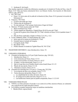 127
5. Jeroboam II (de Israel)
Hay muchas sugerencia erudita (las diferencias causadas por el reinado de 30 años de Peca, véase II
Reyes 15:27. Para una buena contestación breve vea Gleason Archer, Enciclopedia de Dificultades
bíblicas, pág. 209-211):
1. Kil, 790-725aC.
a. Oseas 1:4, inicio antes de la caída de la dinastía de Jehu, Oseas 10:14, presenta la invasión de
Salmaneser V
2. Francisco, 750-735aC
a. Un poco más tarde que Amos
b. Últimos días de Jeroboam II
c. No más tarde que 735aC porque Asiria tomo el lugar de Gilead
3. Harrison, 753 hasta un poco antes del 722aC
a. Muere Jeroboam II en 753aC
b. Tributo pagado por Manahem a Tiglath Pileser III (8:9) cerca del 739aC.
c. Eventos de la guerra Sirio-Efraím del 735-734aC referido en Oseas 5:8-6:6 (también Isaías 7-
14).
d. Días de Oseas explicados a Egipto en Oseas 7:11; 9:6, y 12:2.
4. La Sor, Hubbard y Bush, 753-hasta después del 722aC.
a. Inicio antes de la muerte de Jeroboam II, 753aC
b. Extendió hasta el reinado de Ezequías
c. Corregente desde 728aC
d. Rey desde 715aC
e. Predico durante el reinado de Tiglath Pileser III, 745-727aC.
VI. TRASFONDO HISTORICO- véase Introducción a Amos. VI.
VII. UNIDADES LITERARIAS.
A. (Tomado de Introducción al AT por Clyde Francisco, pág. 150-163).
1. Introducción, Oseas 1:1
2. Crisis domestica de Oseas, Oseas 1:2-3:5
3. Controversia de Dios con Israel, Oseas 4:1-10:15
4. El padre y su hijo descarriado, Oseas 11:1-12
5. Que es lo que hay en un Nombre (Jacob versus Israel) Oseas 12:1-15
6. Muerte de una nación, Oseas 13:1-16
7. Alternativo al juicio, Oseas 14:1-9
B. (Tomado de la Introducción a AT por E. J Young, pág. 252-254)
1. La revelación de Dios con su pueblo, Oseas 1:1-3:5
2. Varios discursos del profeta, Oseas 4:1-14:9
a. La culpabilidad de las tribus del norte, Oseas 4-8
b. El castigo de las tribus del norte, Oseas 9:1-11:11
c. Las bendiciones futuras para un pueblo arrepentido, Oseas 11:12-14:9
VIII. VERDADES PRINCIPALES
A. YHVH es un Dios personal. El pecado va en contra de un Dios amoroso (Oseas), no solamente
una violación de las reglas del pacto (Amos)
B. La fe bíblica se puede caracterizar mejor en metáforas interfamiliar:
1. Marido (Dios)- esposa (Israel)
 