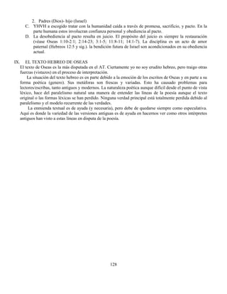 128
2. Padres (Dios)- hijo (Israel)
C. YHVH a escogido tratar con la humanidad caída a través de promesa, sacrificio, y pacto. En la
parte humana estos involucran confianza personal y obediencia al pacto.
D. La desobediencia al pacto resulta en juicio. El propósito del juicio es siempre la restauración
(véase Oseas 1:10-2:1; 2:14-23; 3:1-5; 11:8-11; 14:1-7). La disciplina es un acto de amor
paternal (Hebreos 12:5 y sig.). la bendición futura de Israel son acondicionados en su obediencia
actual.
IX. EL TEXTO HEBREO DE OSEAS
El texto de Oseas es la más disputada en el AT. Ciertamente yo no soy erudito hebreo, pero traigo otras
fuerzas (vistazos) en el proceso de interpretación.
La situación del texto hebreo es en parte debido a la emoción de los escritos de Oseas y en parte a su
forma poética (genero). Sus metáforas son frescas y variadas. Esto ha causado problemas para
lectores/escribas, tanto antiguos y modernos. La naturaleza poética aunque difícil desde el punto de vista
léxico, hace del paralelismo natural una manera de entender las líneas de la poesía aunque el texto
original o las formas léxicas se han perdido. Ninguna verdad principal está totalmente perdida debido al
paralelismo y el modelo recurrente de las verdades.
La enmienda textual es de ayuda (y necesaria), pero debe de quedarse siempre como especulativa.
Aquí es donde la variedad de las versiones antiguas es de ayuda en hacernos ver como otros intérpretes
antiguos han visto a estas líneas en disputa de la poesía.
 