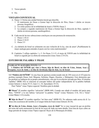 130
3. Tercer párrafo
4. Etc.
VISTAZO CONTEXTUAL
A. Oseas 1-3 forma una unidad literaria inicial que describe.
1. El matrimonio de Oseas a Gomer bajo la dirección de Dios, Oseas 1 (dicho en tercera
persona, biográfico).
2. Un relato poético de la infidelidad de Israel a YHVH, Oseas 2.
3. La compra y segundo matrimonio de Oseas a Gomer bajo la dirección de Dios, capitulo 3
(dicho en tercera persona, autobiográfico).
B. Cada una de las tres subsecciones concluyen con una promesa de restauración.
1. Oseas 1:10-11
2. Oseas 2:14-23
3. Oseas 3:5
C. ¡La idolatría de Israel no solamente era una violación de la ley, sino de amor! ¡Posiblemente la
mejor analogía para entender el pacto son los votos matrimoniales!
D. Capítulos 2 refleja capítulos 1 y 3. En Oseas 2:1-13, el enojo de YHVH ante la infidelidad de
Israel es seguido por su oferta de restauración (véase Amos 2:14-23).
ESTUDIO DE PALABRA Y FRASE
NASB (ACTUALIZADO) TEXTO: 1:1
1 Palabra del SEÑOR que vino a Oseas, hijo de Beeri, en días de Uzías, Jotam, Acaz y
Ezequías, reyes de Judá, y en días de Jeroboam, hijo de Joás, rey de Israel.
1:1 “Palabra del SEÑOR” Es una frase de apertura común (usado más de 250 veces en el AT) para los
profetas (ejemplo Oseas, Joel, Miqueas, Sofonías, Hageo, Zacarías, y Malaquías). Esto demuestra que
los profetas no hablaron de su propio entendimiento, sino por la revelación iniciada por Dios. El término
“palabra” (BDB 182) se relaciona al concepto hebreo del poder independiente de la palabra hablada
(véase Génesis 1; Isaías 55:11; Juan 1:1, 14; Apocalipsis 19:13).
Para “Señor” véase Tópico especial: Nombres para la deidad.
“Oseas” El nombre significa “salvación” (BDB 448). Cuando uno añade el nombre del pacto para
Dios, “YHVH” a la raíz hebrea “salvación” la palabra “Josué” (véase Números 13:8, 16) o “Jesús”
(véase Mateo 1:21) resulta.
“hijo de Beeri” El nombre significa “mi bien estar” (BDB 92). No sabemos nada acerca de él. La
única otra ocurrencia del nombre es el suegro hitita de Esaú (véase Génesis 26:34).
“en días de Uzías, Jotam, Acaz y Ezequías, reyes de Judá” Se ve muy inusual de que un profeta
del reino del norte enumeraría la lista de los reyes de Judá con tanto detalle. Esta lista de reyes cubre un
largo periodo de tiempo (véase Tópico especial: Reyes de la Monarquía dividida).
 