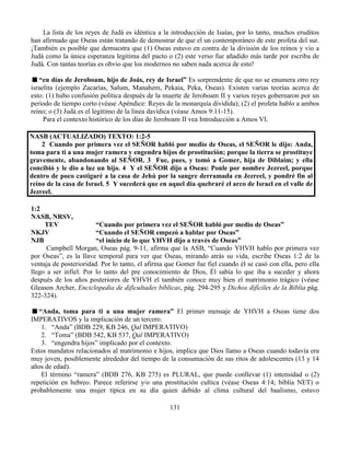 131
La lista de los reyes de Judá es idéntica a la introducción de Isaías, por lo tanto, muchos eruditos
han afirmado que Oseas están tratando de demostrar de que el un contemporáneo de este profeta del sur.
¡También es posible que demuestra que (1) Oseas estuvo en contra de la división de los reinos y vio a
Judá como la única esperanza legitima del pacto o (2) este verso fue añadido más tarde por escriba de
Judá. Con tantas teorías es obvio que los modernos no saben nada acerca de esto!
“en días de Jeroboam, hijo de Joás, rey de Israel” Es sorprendente de que no se enumera otro rey
israelita (ejemplo Zacarías, Salum, Manahem, Pekaía, Peka, Oseas). Existen varias teorías acerca de
esto: (1) hubo confusión política después de la muerte de Jeroboam II y varios reyes gobernaron por un
periodo de tiempo corto (véase Apéndice: Reyes de la monarquía dividida); (2) el profeta hablo a ambos
reino; o (3) Judá es el legítimo de la línea davídica (véase Amos 9:11-15).
Para el contexto histórico de los días de Jeroboam II vea Introducción a Amos VI.
NASB (ACTUALIZADO) TEXTO: 1:2-5
2 Cuando por primera vez el SEÑOR habló por medio de Oseas, el SEÑOR le dijo: Anda,
toma para ti a una mujer ramera y engendra hijos de prostitución; porque la tierra se prostituye
gravemente, abandonando al SEÑOR. 3 Fue, pues, y tomó a Gomer, hija de Diblaim; y ella
concibió y le dio a luz un hijo. 4 Y el SEÑOR dijo a Oseas: Ponle por nombre Jezreel, porque
dentro de poco castigaré a la casa de Jehú por la sangre derramada en Jezreel, y pondré fin al
reino de la casa de Israel. 5 Y sucederá que en aquel día quebraré el arco de Israel en el valle de
Jezreel.
1:2
NASB, NRSV,
TEV “Cuando por primera vez el SEÑOR habló por medio de Oseas”
NKJV “Cuando el SEÑOR empezó a hablar por Oseas”
NJB “el inicio de lo que YHVH dijo a través de Oseas”
Campbell Morgan, Oseas pág. 9-11, afirma que la ASB, “Cuando YHVH hablo por primera vez
por Oseas”, es la llave temporal para ver que Oseas, mirando atrás su vida, escribe Oseas 1:2 de la
ventaja de posterioridad. Por lo tanto, el afirma que Gomer fue fiel cuando él se casó con ella, pero ella
llego a ser infiel. Por lo tanto del pre conocimiento de Dios, Él sabía lo que iba a suceder y ahora
después de los años posteriores de YHVH el también conoce muy bien el matrimonio trágico (véase
Gleason Archer, Enciclopedia de dificultades bíblicas, pág. 294-295 y Dichos difíciles de la Biblia pág.
322-324).
“Anda, toma para ti a una mujer ramera” El primer mensaje de YHVH a Oseas tiene dos
IMPERATIVOS y la implicación de un tercero.
1. “Anda” (BDB 229, KB 246, Qal IMPERATIVO)
2. “Toma” (BDB 542, KB 537, Qal IMPERATIVO)
3. “engendra hijos” implicado por el contexto.
Estos mandatos relacionados al matrimonio e hijos, implica que Dios llamo a Oseas cuando todavía era
muy joven, posiblemente alrededor del tiempo de la consumación de sus ritos de adolescentes (13 y 14
años de edad).
El término “ramera” (BDB 276, KB 275) es PLURAL, que puede conllevar (1) intensidad o (2)
repetición en hebreo. Parece referirse y/o una prostitución cultica (véase Oseas 4:14; biblia NET) o
probablemente una mujer típica en su día quien debido al clima cultural del baalismo, estuvo
 
