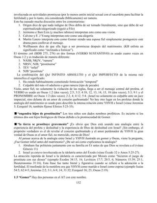 132
involucrada en actividades promiscua (por lo menos unión inicial sexual con el sacerdote para facilitar la
fertilidad) y por lo tanto, era considerada (bíblicamente) ser ramera.
Esto ha causado mucha discusión entre los comentaristas:
1. Origen dice de que nada indigno de Dios debía de ser tomado literalmente, sino que debe de ser
espiritualizado/alegorizado (siguió a Filo)
2. Jerónimo e Iben Ezra (y muchos rabinos) interpretan esto como una visión.
3. Calvino y E. J Young interpretan esto como una alegoría
4. Martin Lutero interpreta esto como Gomer siendo una esposa fiel simplemente protagonizo este
drama para conllevar el mensaje.
5. Wellhausen dice de que ella lego a ser promiscua después del matrimonio. (KB enlista un
significado como “inclinada a fornicar”).
El término znh (BDB 275, 276) en dos formas (VERBO SUSTANTIVO) es usado cuatro veces en
Oseas 1:2 y es traducido de manera diferente:
1. NASB, NKJV, “ramera”
2. NRSV, NJB, “prostituirse”
3. TEV “infiel”
4. NJB “prostituta”
La combinación del Qal INFINITO ABSOLUTO y el Qal IMPERFECTO de la misma raíz
intensifica el significado:
1. Ha estado habitualmente cometiendo fornicación “temporal”
2. Culpable del más vil adulterio o gran ramera (tipo de pecado)
Violo, amor fiel, no solamente la violación de las reglas, llega a ser el mensaje central del profeta. el
VERBO es usado en Oseas 1:2 (dos veces); 2:5; 3:3; 4:10, 12, 13, 14, 15, 18 (dos veces); 5:3; 9:1 y el
PRONOMBRE en Oseas 1:2 (dos veces); 2:2, 4; 4:12; 5:4. ¡Israel no solamente es culpable ante un juez
imparcial, sino delante de un amor de corazón quebrantado! No hay otro lugar en los profetas donde la
analogía del matrimonio es usado para describir la intensa relación entre YHVH e Israel (véase Jeremías
3; Ezequiel 16, también fíjense Efesios 5:23-33).
“engendra hijos de prostitución” Los tres niños son dados nombres proféticos. Es incierto si los
últimos dos son hijos biológicos de Oseas debido a la promiscuidad de Gomer.
“la tierra se prostituye gravemente” ¡Es obvio que Dios está usando una analogía entre la
experiencia del profeta y deslealtad y la experiencia de Dios de deslealtad con Israel! ¡Sin embargo, el
propósito verdadero es el de revelar el corazón quebrantado y el amor perdonador de YHVH la gran
verdad de Oseas es el amor fiel, no merecido, eterno de Dios!
Al pensar acerca de la analogía entre Israel y YHVH ilustrado en gomer y Oseas, viene la pregunta,
¿Fue Gomer infiel antes del matrimonio? ¿De ser así como explicamos la analogía?
1. Abraham fue politeísta juntamente con su familia en Ur antes de que Dios se revelara a el (véase
Génesis 11)
2. Israel ya estuvo involucrada en la idolatría antes del Éxodo (véase Éxodo 32 o Amos 5:25-27).
La atracción repetida de Israel a la idolatría es caracterizada por Moisés como “hicieron el juego de
prostituta con sus dioses” (ejemplo Éxodos 34:15, 16; Levíticos 17:7; 20:5, 6; Números 15:39; 25:1;
Deuteronomio 31:16). Esta frase fue tanto literal y figurativa cuando se refiere a la adoración a la
fertilidad. El trasfondo de la metáfora era que YHVH como marido e Israel como esposa (ejemplo Isaías
54:5; 62:4-5; Jeremías 2:2; 3:1, 6-9, 14; 31:32; Ezequiel 16; 23; Oseas 2:19).
1:3 “Gomer” Hay dos personas en el AT con este nombre.
 