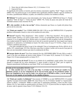 133
1. Nieto, hijo de Jafet (véase Génesis 10:2, 3; I Corintios 1:5, 6)
2. Esposa de Oseas.
El significado del nombre es incierto, pero las mismas consonantes significa “final” “llegar a una final”
(BDB 170). Uno piensa de que si esto también tiene significado simbólico debido a que los nombres de
los niños y posiblemente Diblaim, su padre, son simbólicos (similar a los nombres en Ruth).
“Diblaim” El nombre parece estar relacionados a las “tortas de pasas” (BDB 84) de Oseas 3:1. Puede
significar “bulto de higos” o “tortas de pasas” (BDB 179). Tortas de pasas eran parte del ritual de la
fertilidad cananea (véase Jeremías 44:19).
“y ella concibió y le dio a luz un hijo” Afirma claramente que Oseas es el padre del primer hijo,
pero no de los otros dos.
1:4 “Ponle por nombre” Este VERBO (BDB 894, KB 1128) es un Qal IMPERATIVO. El propósito
profético relacionado a Israel es visto en los nombres de estos niños.
“Jezreel” Significa “Dios desparrama”, “Dios siembra” o “Dios hace fructifero”. Por lo tanto, este
término puede referirse a (1) juicio (véase Oseas 1:4-5) o (2) prosperidad (véase Oseas 2:22-23). En
contexto, #1 es el significado obvio. Refiere tanto a la ciudad y al valle en galilea (valle de Armagedón).
Esta ciudad norteña (II Capital de Omri) era el sitio de la casa del asesinato de Acaz (aquel cuya esposa
popularizo la adoración a la fertilidad en Israel). Por Jehu (véase II reyes 9:7-10:28), y llego a ser un
símbolo o modismo para juicio.
¿Fue Jehu castigado por hacer lo que le fue ordenado? Esta es la pregunta que Dichos difíciles de la
Biblia, IVP, contesta (pág. 235-236). Jehu hiso como Dios le ordeno y acabo con la casa de Acaz pero lo
hiso con una intensidad y alcance que atrae la condenación de Dios.
“porque dentro de poco” Esta frase temporal (los dos ADVERBIO BDB 728 más 589) es usado 7
veces, 6 de ellos son pasajes de juicios (véase Salmos 37:10; Isaías 10:25; Jeremías 51:33; Oseas 1:4;
Hageo 2:6). El único pasaje positivo es Isaías 29:17.
1:5 “quebraré el arco de Israel” El arca es un símbolo de la estabilidad y poder militar. Esto sucedió
durante el reinado del rey asirio Salmaneser V, quien invadió a Israel en 724aC pero la capital de
Samaria naturalmente fortificada no cayó hasta 722aC en el reinado de Sargón II.
NASB (ACTUALIZADO) TEXTO: 1:6-7
6 Ella concibió otra vez y dio a luz una hija. Y el Señor le dijo: Ponle por nombre Lo-
Ruhamá, porque ya no me compadeceré de la casa de Israel, pues no los perdonaré jamás. 7
Pero me compadeceré de la casa de Judá y los salvaré por el SEÑOR su Dios; y no los salvaré
con arco, ni con espada, ni con batalla, ni con caballos ni jinetes.
1:6 “Ponle por nombre Lo-Ruhamá” Nuevamente el VERBO es un Qal IMPERATIVO. El nombre
significa “no tener misericordia” (BDB 520, véase Oseas 2:4, 23). El término “piedad” (o “misericordia”
afirma la NKJV; “compasión” BDB) es usado para el sentimiento profundo y tierno de Dios (véase
Salmos 103:13). Sera usado en sentido positivo en Oseas 2:19, 23. El juicio de Dios no implica una falta
de amor, todo lo opuesto (véase Oseas 11:8-9; Hebreos 12:6-13).
 