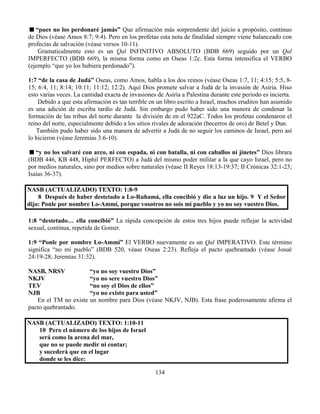 134
“pues no los perdonaré jamás” Que afirmación más sorprendente del juicio a propósito, continuo
de Dios (véase Amos 8:7; 9:4). Pero en los profetas esta nota de finalidad siempre viene balanceado con
profecías de salvación (véase versos 10-11).
Gramaticalmente esto es un Qal INFINITIVO ABSOLUTO (BDB 669) seguido por un Qal
IMPERFECTO (BDB 669), la misma forma como en Oseas 1:2c. Esta forma intensifica el VERBO
(ejemplo “que yo los hubiera perdonado”).
1:7 “de la casa de Judá” Oseas, como Amos, habla a los dos reinos (véase Oseas 1:7, 11; 4:15; 5:5, 8-
15; 6:4, 11; 8:14; 10:11; 11:12; 12:2). Aquí Dios promete salvar a Judá de la invasión de Asiria. Hiso
esto varias veces. La cantidad exacta de invasiones de Asiria a Palestina durante este periodo es incierta.
Debido a que esta afirmación es tan terrible en un libro escrito a Israel, muchos eruditos han asumido
es una adición de escriba tardío de Judá. Sin embargo pudo haber sido una manera de condenar la
formación de las tribus del norte durante la división de en el 922aC. Todos los profetas condenaron el
reino del norte, especialmente debido a los sitios rivales de adoración (becerros de oro) de Betel y Dan.
También pudo haber sido una manera de advertir a Judá de no seguir los caminos de Israel, pero así
lo hicieron (véase Jeremías 3:6-10).
“y no los salvaré con arco, ni con espada, ni con batalla, ni con caballos ni jinetes” Dios librara
(BDB 446, KB 448, Hiphil PERFECTO) a Judá del mismo poder militar a la que cayo Israel, pero no
por medios naturales, sino por medios sobre naturales (véase II Reyes 18:13-19:37; II Crónicas 32:1-23;
Isaías 36-37).
NASB (ACTUALIZADO) TEXTO: 1:8-9
8 Después de haber destetado a Lo-Ruhamá, ella concibió y dio a luz un hijo. 9 Y el Señor
dijo: Ponle por nombre Lo-Ammí, porque vosotros no sois mi pueblo y yo no soy vuestro Dios.
1:8 “destetado… ella concibió” La rápida concepción de estos tres hijos puede reflejar la actividad
sexual, continua, repetida de Gomer.
1:9 “Ponle por nombre Lo-Ammí” El VERBO nuevamente es un Qal IMPERATIVO. Este término
significa “no mi pueblo” (BDB 520, véase Oseas 2:23). Refleja el pacto quebrantado (véase Josué
24:19-28; Jeremías 31:32).
NASB, NRSV “yo no soy vuestro Dios”
NKJV “yo no sere vuestro Dios”
TEV “no soy el Dios de ellos”
NJB “yo no existo para usted”
En el TM no existe un nombre para Dios (véase NKJV, NJB). Esta frase poderosamente afirma el
pacto quebrantado.
NASB (ACTUALIZADO) TEXTO: 1:10-11
10 Pero el número de los hijos de Israel
será como la arena del mar,
que no se puede medir ni contar;
y sucederá que en el lugar
donde se les dice:
 
