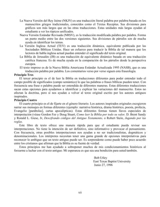 xii
La Nueva Versión del Rey Jaime (NKJV) es una traducción literal palabra por palabra basada en los
manuscritos griegos tradicionales, conocidos como el Textus Receptus. Sus divisiones para
gráficos son más largos que en las otras traducciones. Estas unidades más largas ayudan al
estudiante a ver los tópicos unificados.
Nueva Versión Estándar Revisada (NRSV), es la traducción modificada palabra por palabra. Forma
un punto medio entre las dos versiones siguientes. Sus divisiones de párrafos son de mucha
ayuda en identificar los temas.
La Versión Inglesa Actual (TEV) es una traducción dinámica, equivalente publicada por las
Sociedades Bíblicas Unidas. Hace un esfuerzo para traducir la Biblia de tal manera que los
lectores de habla inglesa actual puedan entender el significado del texto original.
La Biblia de Jerusalén (JB) es una traducción de equivalente dinámico basada en una traducción
católica francesa. Es de mucha ayuda en la comparación de los párrafos desde la perspectiva
europea.
El texto impreso es de la Nueva Biblia Americana Estándar Actualizada 1995 (NASB), que es una
traducción palabra por palabra. Los comentarios verso por verso siguen esta fraseología.
Principio Tres
El tercer principio es el de leer la Biblia en traducciones diferentes para poder entender todo el
campo posible de significados (campo semántico) lo que las palabras o frases bíblicas pueden tener. Con
frecuencia una frase o palabra puede ser entendida de diferentes maneras. Estas diferentes traducciones
sacan estas opciones para ayudarnos a identificar y explicar las variaciones del manuscrito. Estos no
afectan la doctrina, pero sí nos ayudan a volver al texto original escrito por los autores antiguos
inspirados.
Principio Cuatro
El cuarto principio es el de fijarte en el género literario. Los autores inspirados originales escogieron
narrar sus mensajes en formas diferentes (ejemplo: narrativa histórica, drama histórico, poesía, profecía,
Evangelio [parábolas], cartas apocalípticas). Estas diferentes formas tienen llaves especiales de
interpretación (véase Gordon Fee y Doug Stuart, Como leer la Biblia por todo su valor, D. Brent Sandy
y Ronald L. Giese, Jr, Descifrando códigos del Antiguo Testamento, o Robert Stein, Jugando por las
reglas.
Este libro de texto ofrece una manera rápida para que el estudiante pueda revisar sus
interpretaciones. No tiene la intención de ser definitivo, sino informativo y provocar el pensamiento.
Con frecuencia, otras posibles interpretaciones nos ayudan a no ser tradicionalistas, dogmáticos y
denominacionales. Los intérpretes necesitan tener una gama grande de opciones interpretativas para
reconocer lo ambiguo que un texto antiguo puede ser. Es sorprendente como puede haber poco acuerdo
entre los cristianos que afirman que la Biblia es su fuente de verdad.
Estos principios me han ayudado a sobreponer muchos de mis condicionamientos históricos al
forzarme a luchar con el texto antiguo. Mi esperanza es que sea una bendición para usted también.
Bob Utley
East Texas Baptist University
Junio 27, 1996
 