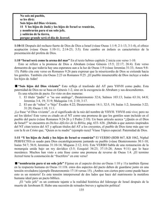 135
No sois mi pueblo,
se les dirá:
Sois hijos del Dios viviente.
11 Y los hijos de Judá y los hijos de Israel se reunirán,
y nombrarán para sí un solo jefe,
y subirán de la tierra,
porque grande será el día de Jezreel.
1:10-11 Después del rechazo fuerte de Dios de Dios a Israel (véase Oseas 1:1-9; 2:1-13; 3:1-4), el ofrece
aceptación (véase Oseas 1:10-11; 2:14-23; 3:5). Este cambio en énfasis es característico de la
presentación del profeta de Dios.
1:10 “Israel será como la arena del mar” En el texto hebreo capítulo 2 inicia con verso 1-10.
Esto se refiere a la promesa de Dios a Abraham (véase Génesis 15:5; 22:17; 26:4). Este verso
demuestra de que todavía hay una esperanza aun a la luz de Oseas 1:9 (véase Jeremías 31:33; Amos 9:8-
15). Pablo cita este verso en Romanos 9:26 para expresar que la misericordia de Dios se extiende hacia
los gentiles. También cita Oseas 2:23 en Romanos 9:25. ¡El pueblo innumerable de Dios incluye a todos
los hijos de Adán!
“Sois hijos del Dios viviente” Esto refleja el trasfondo del AT para YHVH como padre. Esta
paternidad de Dios no se basa en Génesis 1-2, sino en la escogencia de Abraham y sus descendientes.
Es una relación de pacto. En visto en dos maneras:
1. El título “padre” o “su uso análogo”, Deuteronomio 32:6; Salmos 103:13; Isaías 63:16; 64:8;
Jeremías 3:4, 19; 31:9; Malaquías 1:6; 2:10; 3:17.
2. El uso de “niños” o “hijo” Éxodos 4:22; Deuteronomio 14:1; 32:5, 19; Isaías 1:2; Jeremías 3:22;
31:20; Oseas 1:10; 11:1.
¡La frase “el Dios viviente”, es el significado de la raíz del nombre de YHVH. YHVH está vivo; pero no
así los ídolos! Este verso es citado en el NT como una promesa de que los gentiles sean incluido en el
pueblo del pacto (véase Romanos 9:24-26 y I Pedro 2:10). Un buen articulo acerca “¿Quién es el Dios
de Israel?” se encuentra en Dichos difíciles de la Biblia, pág. 633- 636. ¡Debido a que autores inspirados
del NT citan textos del AT y aplican títulos del AT a los creyentes, el pueblo de Dios tiene más que ver
con la fe en Cristo que, “Quien es tu madre” (ejemplo raza)! Véase Tópico especial: Paternidad de Dios.
1:11 “Y los hijos de Judá y los hijos de Israel se reunirán” El VERBO (BDB 867, KB 1062, Niphal
PERFECTO) es usado para Dios escatológicamente juntando su pueblo (véase Deuteronomio 30:1-10;
Isaías 54:7; 56:8; Jeremías 31:10-14; Miqueas 2:12; 4:6). Este VERBO habla de una restauración de la
monarquía unida bajo un rey davídico (3:5; Ezequiel 34:23; 37:15-28; Amos 9:11) que lo hace
mesiánico. Muchos han visto a esta frase como una promesa de reverso de Oseas 1:4. ¡El termino
Jezreel tiene la connotación de “fructífero” en este verso!
“nombrarán para sí un solo jefe” Fíjense en el aspecto divino en Oseas 1:10 y 11a también fíjense
en la respuesta humana en Oseas 11:11b. estos dos aspectos del pacto deben de guardarse junto en una
tensión reveladora (ejemplo Deuteronomio 17:14 versus 15). ¡Ambos son ciertos pero como puede hacer
esto es un misterio! Es esta tensión interpersonal de dos lados que hace del matrimonio la metáfora
humana ideal para un pacto bíblico.
¡El “solo jefe” es un contraste tajante a la realidad histórica del liderazgo de Israel después de la
muerte de Jeroboam II. Hubo una sucesión de reinados breves y agitación política!
 