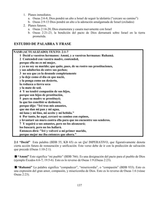 137
1. Planes inmediatos.
a. Oseas 2:6-8, Dios pondrá un alto a Israel de seguir la idolatría (“cercare su camino”)
b. Oseas 2:9-13 Dios pondrá un alto a la adoración amalgamada de Israel (exilados)
2. Planes futuros.
a. Oseas 2:14-20, Dios enamorara y casara nuevamente con Israel
b. Oseas 2:21-23, la bendición del pacto de Dios derramará sobre Israel en la tierra
prometida.
ESTUDIO DE PALABRA Y FRASE
NASB (ACTUALIZADO) TEXTO: 2:1-7
1 Decid a vuestros hermanos: Ammí, y a vuestras hermanas: Ruhamá.
2 Contended con vuestra madre, contended,
porque ella no es mi mujer,
y yo no soy su marido; que quite, pues, de su rostro sus prostituciones,
y sus adulterios de entre sus pechos;
3 no sea que yo la desnude completamente
y la deje como el día en que nació,
y la ponga como un desierto,
la reduzca a tierra seca
y la mate de sed.
4 Y no tendré compasión de sus hijos,
porque son hijos de prostitución,
5 pues su madre se prostituyó;
la que los concibió se deshonró,
porque dijo: "Iré tras mis amantes,
que me dan mi pan y mi agua,
mi lana y mi lino, mi aceite y mi bebida."
6 Por tanto, he aquí, cercaré su camino con espinos,
y levantaré un muro contra ella para que no encuentre sus senderos.
7 Y seguirá a sus amantes, pero no los alcanzará;
los buscará, pero no los hallará.
Entonces dirá: "Iré y volveré a mi primer marido,
porque mejor me iba entonces que ahora."
2:1 “Decid” Esta palabra (BDB 55, KB 65) es un Qal IMPERATIVO, que figurativamente denota
cierta acción futura de restauración y unificación. Este verso debe de ir con la predicción de salvación
que precede (Oseas 1:10-2:1).
“Ammí” Esto significa “mi pueblo” (BDB 766). Es una designación del pacto para el pueblo de Dios
(ejemplo Éxodos 6:6-7; 19:5-6). Esto es lo reverso de Oseas 1:9 (Oseas 2:23).
“Ruhamá” La palabra significa “compadecer”, “misericordia”, o “compasión” (BDB 933). Esto es
una expresión del gran amor, compasión, y misericordia de Dios. Esto es lo reverso de Oseas 1:6 (véase
Oseas 2:23).
 