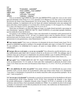 138
2:2
NASB “Contended… contended”
NKJV “traer cambios… traer cambios”
NRSV, TEV “rogad… rogad”
NJB “a la corte… a la corte”
JPSOA “exhortar… exhortar”
Esto es un término legal (BDB 936, KB 1224, Qal IMPERATIVO, usado dos veces en este verso)
para una demanda (véase Oseas 4:1-3; 12:2; Jeremías 2:5-9; Miqueas 6:1-8). Este verso es una analogía
del divorcio de Oseas (véase Deuteronomio 24:1-4) de Gomer. Hay fórmulas de divorcio similar en la
literatura acadiana. La importancia del uso de Oseas del contrato matrimonial como una analogía del
pacto entre Dios e Israel también se ve en Isaías 50:1; 54:4-8; Jeremías 3:1-20; Ezequiel 16 y 23; Mateo
9:15; Juan 3:29; Efesios 5:22-33; Apocalipsis 19:7-9; 21:9; 22:17.
Oseas hace un llamado a sus hijos que hagan un ruego a su madre (Israel nacional) a que ponga un
alto (literalmente “apartarse” BDB 693, KB 747, Hiphil JUSSIVO) a la actividad (ejemplo idolatría),
que ha conducido al caso del divorcio.
Uno piensa si esta metáfora de padres e hijos está relacionado al comentario multi generacional de
Éxodos 20:5; Deuteronomio 5:9-10. ¡El mal y la rebelión mueve entre las familias (tercera y cuarta
generaciones) pero las buenas nuevas es que el perdón es posible y que también mueve a través de las
generaciones (a cien generaciones, véase Deuteronomio 7:9)!
“con vuestra madre” Este verso se relaciona a la demanda de divorcio formal contra Israel. Por lo
general la infidelidad nacional se atribuye a los pecados del padre, pero aquí y en Isaías 50:1; Ezequiel
16 esta atribuido a la infidelidad de la esposa. ¡El pacto se rompe debido a la repetición de sus
infidelidades!
“porque ella no es mi mujer, y yo no soy su marido” Esta afirmación sencilla declarativa, que se
dice públicamente pudo haber sido el anuncio oficial de un divorcio en el ANE. Sin embargo, aquí el
contexto exige que el divorcio es simplemente una amenaza debido a que el marido (YHVH) hace un
llamado a su esposa “Israel” a que regrese para que el no sea forzado en actuar (véase Oseas 2:3).
“que quite” Este VERBO (BDB 693, KB 747, Hiphil JUSSIVO) puede significar “apartarse de”
como en Deuteronomio 7:4. Es usado en Amos para Dios rechazando la adoración de Israel (véase
Amos 5:23). Oseas usa este verso con frecuencia (véase Oseas 2:2, 17; 4:18; 7:14; 9:12). ¡El contexto es
todo!
“y sus adulterios de entre sus pechos” Esto puede referirse a (1) identificando las joyas (véase
Jeremías 4:30) o (2) las marcas de la prostitución cultica que tenían (véase Oseas 2:13; literalmente
“cosa santa”) o literalmente a la posición de un amante masculino sobre una prostituta (ejemplos “de su
cara”, “entre sus pechos”)
2:3 “no sea que yo la desnude” La desnudes es una de las consecuencias de las desobediencia del pacto
en Deuteronomio 28:48 (véase Jeremías 16:39; 23:29). Esta costumbre de despedir a una mujer
divorciada públicamente y dejándola desnuda (véase Ezequiel 16:35-42) se encuentra en las tablas
uniformes, tanto de Hana y Nuzi encontrados alrededor de 1500aC. Es un símbolo de ella (1) divorciada
y entrada a la esclavitud o (2) la falta de producción de la tierra (las maldiciones de Deuteronomio 27-
29) debido a su idolatría repetida.
 