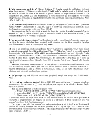 139
“y la ponga como un desierto” El resto de Oseas 2:3 describe una de las maldiciones del pacto
(véase Deuteronomio 27-28) que cae sobre Israel. ¡YHVH, no Ba’al, es la fuente de la fertilidad! Una de
las maneras de Dios de atraer a las naciones a que le conozca era la promesa de abundancia. Los
descendientes de Abraham y su falta de obediencia al pacto impidieron que esto sucediera. Por lo tanto,
esta promesa de abundancia es negada temporalmente, pero reafirmada escatológicamente (véase Amos
9:13-15; Joel 3:18).
2:4 “Y no tendré compasión” Esta es la misma palabra (BDB 933) en una forma VERBAL (KB 1216,
Piel IMPERFECTO) encontrado en Oseas 1:6, que es el nombre del segundo hijo de Gomer. Es usado
sin el negativo, en un sentido positivo en Oseas 2:19, 23.
¡Esta aparente vacilación entre juicio y bendición ilustra los cambios de modo (antropomórfico) del
corazón de Dios, el desea bendecir, pero la bendición involucra una confianza personal y una
disponibilidad de vivir de acuerdo a su carácter!
“porque son hijos de prostitución” La idolatría de la madre (véase Oseas 2:5) también caracteriza a
los hijos. La esposa simboliza Israel nacional infiel, mientras que los hijos simbolizan Israelitas
individuales (véase la biblia de estudio judía, pág., 1146).
2:5 Este es un ejemplo de Israel asumiendo que Ba’al y Asera provee su comida, ropa, y lujos, cuando
en todo el tiempo pasado fue el Dios del pacto del Sinaí, YHVH (véase Oseas 2:8; las maldiciones de
Deuteronomio 27-29; Jeremías 14:22). YHVH es un Dios celoso (palabra de amor) (ejemplo Éxodos
20:5; 34:14; Deuteronomio 6:25; 5:9; 6:15). Los descendientes de Abraham hicieron celosos a YHVH al
ir detrás de otros dioses (ejemplo Deuteronomio 32:16, 21; Salmos 78:58). Más tarde las 10 tribus del
norte (Israel) lo hicieron celosos (ejemplo Oseas 2:8). Y también Judá (véase I Reyes 14:22; Zacarías
1:14; 8:2).
Existe un debate entre los eruditos del AT acerca del aspecto sexual de la adoración cananea. Existe
poca evidencia de cuadros o texto para una secta sexual orientada hacia la fertilidad en Canaán. La
mayoría del lenguaje en Oseas y Jeremías es metafórico, no literal. ¡De ser cierto esto entonces Israel y
más tarde Judá corrompió aun la religión cananea!
“porque dijo” hay una repetición en esta cita que puede reflejar una liturgia para la adoración a
Ba’al.
2:6 “cercaré su camino con espinos” Cerca (BDB 962) eran usados para (1) guardar animales o
humanos fuera de los campos o (2) como un encierro para contener a los animales. Numero 2 calza
mejor en el contexto.
Hay una triple repetición de metáforas en este verso.
1. Cercar (BDB 962, KB 1312, Qal ACTIVO PARTICIPIO) tus caminos con espinos
2. Amurallare (BDB 154, KB 180, Qal PERFECTO) su pared (CONNATE ACUSATIVO)
3. No encontrara su fe (BDB 592, KB 616, Qal IMPERFECTO).
El verdadero marido de Israel no se aparta de ella inmediatamente por ser ella infiel, pero trata de
conducirla al arrepentimiento al bloquear su acceso a la adoración de Ba’al (asumiendo que “sus
amantes” son dioses de la fertilidad cananea).
Pero si por el otro lado “sus amantes” son poderes extranjeros (y por la implicación de rituales de
tratados sus dioses) entonces este verso es paralelo a 5:13. Fíjense que YHVH todavía desea
arrepentimiento y restauración (véase Oseas 5:15)! El propósito del juicio de YHVH es siempre redentor
(véase Oseas 3:5; 6:1; 14:1).
 
