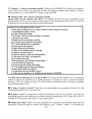 140
2:7 “seguirá… y volveré a mi primer marido” Ambos son Piel PERFECTO. En Oseas “los amantes”
(véase Oseas 2:5) se refiere a la adoración de Baal. Sin embargo, también puede referirse a alianzas
políticas (Oseas 5:13, véase NIDOTTE, volumen 4, pág. 422-426).
“Entonces dirá: "Iré y volveré a mi primer marido,
porque mejor me iba entonces que ahora” El propósito de Dios en juicios temporales (véase
Deuteronomio 27-29) era el de causar que Israel regrese a él. Su prosperidad (véase Oseas 2:21-23) tuvo
la intención de ser una manera de atraer la atención del mundo.
NASB (ACTUALIZADO) TEXTO: 2:8-13
8 Pues ella no sabía que era yo el que le daba el trigo, el mosto y el aceite,
y le prodigaba la plata y el oro,
que ellos usaban para Baal.
9 Por tanto, volveré a tomar mi trigo a su tiempo
y mi mosto a su sazón.
También me llevaré mi lana y mi lino
que le di para que cubriera su desnudez.
10 Y ahora descubriré su vergüenza
ante los ojos de sus amantes,
y nadie la librará de mi mano.
11 Haré cesar también todo su regocijo,
sus fiestas, sus lunas nuevas,
sus días de reposo, y todas sus solemnidades.
12 Devastaré sus vides y sus higueras,
de las cuales decía ella:
"Son la paga que mis amantes me han dado."
Y las convertiré en matorral,
y las devorarán las bestias del campo.
13 Y la castigaré por los días de los Baales
cuando ella les ofrecía sacrificios
y se adornaba con sus zarcillos y joyas,
y se iba tras sus amantes, y se olvidaba de mí--declara el SEÑOR.
2:8 “Pues ella no sabía que era yo el que le daba” El corazón de Dios (enfático “yo”) se quebranta
cuando su esposa (un segmento de su pueblo del pacto) no reconoce su amor y provisión (ejemplo
Jeremías 14:22). Por lo tanto en Oseas 2:9 YHVH retiene su bendición sobre la cosecha y el ganado
(véase Deuteronomio 27-29).
“el trigo, el mosto y el aceite” Estas tres cosas representaban las necesidades básicas de la vida
(véase Deuteronomio 7:13; 11:14; Joel 2:19).
“la plata y el oro” Las bendiciones de Dios de metales de valor (sea en el Éxodo o por medio de
prosperidad agrícola) eran usados para ser ídolos (ejemplo Deuteronomio 29:17; Isaías 40:19; 46:5-7;
Jeremías 10:3-10) y joyas (véase Oseas 2:13) en honor a Baal!
“usaban para Baal” “Baal” es el dios principal de la adoración a la fertilidad tiriano que fue
introducido a Israel por medio de Jezabel. Baal significa “amo”, “marido”, “Señor” y es el nombre del
 
