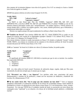 141
dios cananeo de la tormenta (algunas veces dios de la guerra). En el AT su conserje es Asera o Astarté
(en el mito de ugarito es Anath).
2:9-13 Esto parece referirse al exilio (véase Ezequiel 16:35-43).
NASB, NRSV,
TEV, NJB “volveré a tomar”
NKJV “regresare y tomare”
La NKJV es más literal aquí. Hay dos VERBO, “regresare” (BDB 996, KB 1427, Qal
IMPERFECTO) y devolver (BDB 542, KB 634, Qal PERFECTO). El primer VERBO es uno de los
términos hebreos principales usados para “arrepentimiento”. No podían regresar a YHVH entonces el
retorno donde ellos y confisco sus regalos (granos, vino, aceite, metales preciosos), que el libremente y
amablemente había dado a su esposa.
Retomo sus regalos porque ella equivocadamente los atribuyo a Baal (véase Oseas 2:8).
“También me llevaré” Este término (BDB 664, KB 717, Hiphil PERFECTO) es usado en una
manera de arrancar una víctima de su depredador (ejemplo I Samuel 17:35; Salmos 50:22; Oseas 2:9;
5:14; Amos 3:12; Miqueas 5:8; Ezequiel 34:10).
Este mismo término violento es usado nuevamente en Oseas 2:10, donde es traducido “rescate” (véase
NASB, NRSV). ¡Los dioses no existentes de los cananeos ni las alianzas políticas de Israel los puede
rescatar del juicio de YHVH (véase Oseas 2:10; 5:14)!
2:10 Los “amantes” de Israel ni (1) ídolos sin vida ni (2) alianzas forañas, los podrá ayudar.
NASB, NKJV “vergüenza”
NRSV “lascivia”
TEV --------
NJB “infamia”
El significado del término (BDB 615, KB 664) es incierto por que la raíz es incierta. Los eruditos
han especulado (KB 664).
1. Repulsivo,
2. Vergüenza
3. Insensatez
2:11 ¡La vida cultica de Israel cesara! Ocasiones de adoración alegre, regular, dada por Dios para
reconocerle, ha sido tan corrupto que el causara que no sigan.
2:12 “Devastaré sus vides y sus higueras” Los profetas están muy conscientes del pacto
Deuteronomico y muchas de las profecías y tratan con las secciones de maldición y bendición del
Levítico 26 y Deuteronomio 27-29.
“de las cuales decía ella: ‘Son la paga que mis amantes me han dado’ ” Esto es lenguaje
metafórico relacionado a la adoración israelitas de los dioses de la fertilidad cananea. Israel atribuía la
fertilidad de su tierra a la adoración de estos dioses (véase Oseas 2:13, ba’al/masculino; Asera, Astarté-
Femenino). En vista que YHVH fue el verdadero marido de Israel, su asociación con otros dioses fue
catalogado como “espiritual” (y en relación a los dioses de la fertilidad actual) adulterio o infidelidad
marital.
 