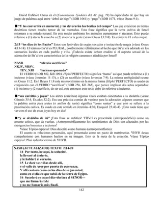 142
David Hubbard Oseas en el (Comentarios Tyndales del AT, pág. 79) ha especulado de que hay un
juego de palabras aquí entre “árbol de higo” (BDB 1061) y “pago” (BDB 1071, véase Oseas 9:1).
“Y las convertiré en matorral, y las devorarán las bestias del campo” Los que crecieron en tierras
desérticas tienen mucho temor de las montañas. Esta frase significa que la tierra cultiva de Israel
retornara a su estado natural. En este medio ambiente los animales aumentaran y atacaran. Esto puede
referirse a (1) atacar la cosecha o (2) atacar a la gente (véase Oseas 13:7-8). En contexto #1 calza mejor.
2:13 “los días de los Baales” Estos son festivales de orgias sexuales y imitación de magia (véase Oseas
4:13-14). El termino Ba’al es PLURAL, posiblemente refiriéndose al hecho que Ba’al era adorado en los
santuarios locales en cada pueblo y villa. ¡Todavía existe debate erudito si el aspecto sexual de la
adoración de Ba’al era característica de la religión cananea o añadida por Israel!
NASB “ofrecía sacrificios”
NKJV, NRSV,
TEV, NJB “incienso quemado”
El VERBO (BDB 882, KB 1094, Hiphil PERFECTO) significa “humo” así que puede referirse a (1)
incienso (véase Jeremías 11:13), o (2) un sacrificio (véase Jeremías 7:9). La misma ambigüedad ocurre
en Oseas 11:2. En I Reyes 11:8 este mismo término en la misma forma (Hiphil PERFECTO) es usado en
conjunción con el VERBO “sacrificar” (BDB 256, KB 265), que parece implicar dos actos separados:
(1) incienso y (2) sacrificio, de ser así, este entonces este texto debe de referirse a incienso.
“sus zarcillos y joyas” Los aretes (zarcillos) algunas veces estaban conectados a la idolatría (véase
Génesis 35:4; Éxodos 32:2). Era una práctica común de vestirse para la adoración algunos asumen que
la palabra asiria para aretes (o anillos de nariz) significa “cosas santas” y que esto se refiere a la
prostitución cultica. Es usado en este sentido en Jeremías 4:30; Ezequiel 23:40-43. ¡Esto nada tiene que
ver con el uso de estas joyas hoy en día!
“y se olvidaba de mí” ¡Esta frase se enfatiza! YHVH es presentado (antropomórfico) como un
amante celoso, que da vueltas. ¡Antropomórficamente los sentimientos de Dios son afectados por las
escogencias humanas y acciones!
Véase Tópico especial: Dios descrito como humano (antropomorfismo).
El asunto es relaciones personales, aquí presentado como un pacto de matrimonio. YHVH desea
compañerismo con humanos hechos en su imagen. Esto es la meta de la creación. Véase Tópico
especial: Plan redentor eterno de YHVH.
NASB (ACTUALIZADO) TEXTO: 2:14-20
14 Por tanto, he aquí, la seduciré,
la llevaré al desierto,
y le hablaré al corazón.
15 Le daré sus viñas desde allí,
y el valle de Acor por puerta de esperanza.
Y allí cantará como en los días de su juventud,
como en el día en que subió de la tierra de Egipto.
16 Sucederá en aquel día--declara el SEÑOR—
que me llamarás Ishí
y no me llamarás más Baalí.
 