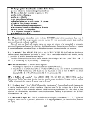 143
17 Porque quitaré de su boca los nombres de los Baales,
y nunca más serán mencionados por sus nombres.
18 En aquel día haré también un pacto por ellos
con las bestias del campo,
con las aves del cielo
y con los reptiles de la tierra;
quitaré de la tierra el arco, la espada y la guerra,
y haré que ellos duerman seguros.
19 Te desposaré conmigo para siempre;
sí, te desposaré conmigo en justicia y en derecho,
en misericordia y en compasión;
20 te desposaré conmigo en fidelidad,
y tú conocerás al SEÑOR.
2:14-19 ¡Que transición más radical ocurre en Oseas 2:14! El Dios del juicio nuevamente llega a ser el
Dios del amor fiel. Dios es presentado como un marido fiel y un apasionado amante. Que metáfora
antropomórfica más profundo para Dios.
Dios, el santo de Israel, el creador eterno se revela así mismo a la humanidad en analogías
antropomórficas que enfocan en las relaciones familiares humanas. ¡Estas relaciones familiares ayudan a
la humanidad caída a entender a Dios y su deseo de conocernos y tener comunión con nosotros!
2:14 “la seduciré” Este VERBO (KB 984) es un Piel PARTICIPIO. El significado del término es
incierto, pero la idea básica es “persuadir” o “atraer” con la connotación añadida de (1) amante joven y
(2) paciencia (KB 985). ¡Realmente vale la pena!
También fíjense que la relación del nuevo pacto se caracteriza por “Yo haré” (véase Oseas 2:14, 15,
17, 18, 19 [dos veces], 20, 21 [dos veces], 22 [tres veces]).
“la llevaré al desierto” El desierto puede implicar:
1. Un tiempo de separación de los ídolos de Israel (ejemplo Oseas 3:3)
2. El periodo de andar en el desierto de Israel (véase Oseas 2:15), visto como un encuentro intimo
con YHVH. Rabinos más tarde dicen que fue el periodo de luna de miel de YHVH con Israel
(ejemplo 11:1-2; 13:4-5; Deuteronomio 32:10-14; Jeremías 2:2-3).
“y le hablaré al corazón” Este VERBO (BDB 180, KB 210, Piel PERFECTO) significa
básicamente “hablar” pero este término tiene un amplio campo semántico. En este contexto implica
“hablar íntimamente del corazón de uno al corazón de otro”.
2:15 “el valle de Acor” “Acor” (BDB 747) significa “preocupante”. Este es el valle donde Acan peco y
el ejército israelita perdió su primera batalla en Ai (véase Josué 7). Sin embargo, fue el inicio de un
tiempo de entrar a la tierra prometida (ejemplo “como una puerta de esperanza”) y Dios afirma si ellos
regresan a él, el comenzara nuevamente con ellos (un segundo Éxodo y un periodo de Luna de Miel,
véase Oseas 11:1-4; 13:4-5).
2:16 “Sucederá en aquel día” Este es un modismo escatológico (véase Oseas 2:17, 18, 21) para un
tiempo de futuro ideal de la presencia personal de YHVH (ejemplo Mesías y la obediencia del pacto de
sus hijos).
 