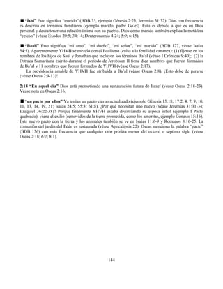 144
“Ishí” Esto significa “marido” (BDB 35, ejemplo Génesis 2:23; Jeremías 31:32). Dios con frecuencia
es descrito en términos familiares (ejemplo marido, padre Go’el). Esto es debido a que es un Dios
personal y desea tener una relación íntima con su pueblo. Dios como marido también explica la metáfora
“celoso” (véase Éxodos 20:5; 34:14; Deuteronomio 4:24; 5:9; 6:15).
“Baalí” Esto significa “mi amo”, “mi dueño”, “mi señor”, “mi marido” (BDB 127, véase Isaías
54:5). Aparentemente YHVH se mezcló con el Baalismo (culto a la fertilidad cananea): (1) fíjense en los
nombres de los hijos de Saúl y Jonathan que incluyen los términos Ba’al (véase I Crónicas 9:40); (2) la
Ostraca Samaritana escrito durante el periodo de Jeroboam II tiene diez nombres que fueron formados
de Ba’al y 11 nombres que fueron formados de YHVH (véase Oseas 2:17).
La providencia amable de YHVH fue atribuida a Ba’al (véase Oseas 2:8). ¡Esto debe de pararse
(véase Oseas 2:9-13)!
2:18 “En aquel día” Dios está prometiendo una restauración futura de Israel (véase Oseas 2:18-23).
Véase nota en Oseas 2:16.
“un pacto por ellos” Ya tenían un pacto eterno actualizado (ejemplo Génesis 15:18; 17:2, 4, 7, 9, 10,
11, 13, 14, 19, 21; Isaías 24:5; 55:3; 61:8). ¿Por qué necesitan uno nuevo (véase Jeremías 31:31-34;
Ezequiel 36:22-38)? Porque finalmente YHVH estaba divorciando su esposa infiel (ejemplo I Pacto
quebrado), viene el exilio (removidos de la tierra prometida, como los amoritas, ejemplo Génesis 15:16).
Este nuevo pacto con la tierra y los animales también se ve en Isaías 11:6-9 y Romanos 8:16-25. La
comunión del jardín del Edén es restaurada (véase Apocalipsis 22). Oseas menciona la palabra “pacto”
(BDB 136) con más frecuencia que cualquier otro profeta menor del octavo o séptimo siglo (véase
Oseas 2:18; 6:7; 8:1).
 