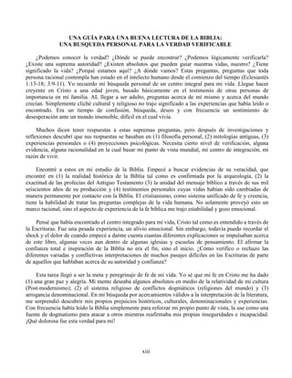 xiii
UNA GUÍA PARA UNA BUENA LECTURA DE LA BIBLIA:
UNA BUSQUEDA PERSONAL PARA LA VERDAD VERIFICABLE
¿Podemos conocer la verdad? ¿Dónde se puede encontrar? ¿Podemos lógicamente verificarla?
¿Existe una suprema autoridad? ¿Existen absolutos que pueden guiar nuestras vidas, nuestro? ¿Tiene
significado la vida? ¿Porqué estamos aquí? ¿A dónde vamos? Estas preguntas, preguntas que toda
persona racional contempla han estado en el intelecto humano desde el comienzo del tiempo (Eclesiastés
1:13-18; 3:9-11). Yo recuerdo mi búsqueda personal de un centro integral para mi vida. Llegue hacer
creyente en Cristo a una edad joven, basado básicamente en el testimonio de otras personas de
importancia en mi familia. AL llegar a ser adulto, preguntas acerca de mí mismo y acerca del mundo
crecían. Simplemente cliché cultural y religioso no trajo significado a las experiencias que había leído o
encontrado. Era un tiempo de confusión, búsqueda, deseo y con frecuencia un sentimiento de
desesperación ante un mundo insensible, difícil en el cual vivía.
Muchos dicen tener respuestas a estas supremas preguntas, pero después de investigaciones y
reflexiones descubrí que sus respuestas se basaban en (1) filosofía personal, (2) mitologías antiguas, (3)
experiencias personales o (4) proyecciones psicológicas. Necesita cierto nivel de verificación, alguna
evidencia, alguna racionalidad en la cual basar mi punto de vista mundial, mi centro de integración, mi
razón de vivir.
Encontré a estos en mi estudio de la Biblia. Empecé a buscar evidencias de su veracidad, que
encontré en (1) la realidad histórica de la Biblia tal como es confirmada por la arqueología, (2) la
exactitud de las profecías del Antiguo Testamento (3) la unidad del mensaje bíblico a través de sus mil
seiscientos años de su producción y (4) testimonios personales cuyas vidas habían sido cambiadas de
manera permanente por contacto con la Biblia. El cristianismo, como sistema unificado de fe y creencia,
tiene la habilidad de tratar las preguntas complejas de la vida humana. No solamente proveyó esto un
marco racional, sino el aspecto de experiencia de la fe bíblica me trajo estabilidad y gozo emocional.
Pensé que había encontrado el centro integrado para mí vida, Cristo tal como es entendido a través de
la Escrituras. Fue una pesada experiencia, un alivio emocional. Sin embargo, todavía puedo recordar el
shock y el dolor de cuando empecé a darme cuenta cuantas diferentes explicaciones se impulsaban acerca
de este libro, algunas veces aun dentro de algunas iglesias y escuelas de pensamiento. El afirmar la
confianza total e inspiración de la Biblia no era el fin, sino el inicio. ¿Cómo verifico o rechazo las
diferentes variadas y conflictivas interpretaciones de muchos pasajes difíciles en las Escrituras de parte
de aquellos que hablaban acerca de su autoridad y confianza?
Esta tarea llegó a ser la meta y peregrinaje de fe de mi vida. Yo sé que mi fe en Cristo me ha dado
(1) una gran paz y alegría. Mi mente deseaba algunos absolutos en medio de la relatividad de mi cultura
(Post-modernismo); (2) el sistema religioso de conflictos dogmáticos (religiones del mundo) y (3)
arrogancia denominacional. En mi búsqueda por acercamientos válidos a la interpretación de la literatura,
me sorprendió descubrir mis propios prejuicios históricos, culturales, denominacionales y experiencias.
Con frecuencia había leído la Biblia simplemente para reforzar mi propio punto de vista, la use como una
fuente de dogmatismo para atacar a otros mientras reafirmaba mis propias inseguridades e incapacidad.
¡Qué dolorosa fue esta verdad para mí!
 
