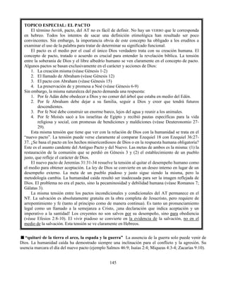145
“quitaré de la tierra el arco, la espada y la guerra” La ausencia de la guerra solo puede venir de
Dios. La humanidad caída ha demostrado siempre una inclinación para el conflicto y la agresión. Su
usencia marcara el día del nuevo pacto (ejemplo Salmos 46:9; Isaías 2:4; Miqueas 4:3-4; Zacarías 9:10).
TOPICO ESPECIAL: EL PACTO
El término berith, pacto, del AT no es fácil de definir. No hay un VERBO que le corresponda
en hebreo. Todos los intentos de sacar una definición etimológica han resultado ser poco
convincentes. Sin embargo, la importancia obvia de este concepto ha obligado a los eruditos a
examinar el uso de la palabra para tratar de determinar su significado funcional.
El pacto es el medio por el cual el único Dios verdadero trata con su creación humana. El
concepto de pacto, tratado o acuerdo es crucial para entender la revelación bíblica. La tensión
entre la soberanía de Dios y el libre albedrío humano se ven claramente en el concepto de pacto.
Algunos pactos se basan exclusivamente en el carácter y acciones de Dios:
1. La creación misma (véase Génesis 1-2)
2. El llamado de Abraham (véase Génesis 12)
3. El pacto con Abraham (véase Génesis 15)
4. La preservación de y promesa a Noé (véase Génesis 6-9)
Sin embargo, la misma naturaleza del pacto demanda una respuesta:
1. Por fe Adán debe obedecer a Dios y no comer del árbol que estaba en medio del Edén.
2. Por fe Abraham debe dejar a su familia, seguir a Dios y creer que tendrá futuros
descendientes.
3. Por fe Noé debe construir un enorme barco, lejos del agua y reunir a los animales.
4. Por fe Moisés sacó a los israelitas de Egipto y recibió pautas específicas para la vida
religiosa y social, con promesas de bendiciones y maldiciones (véase Deuteronomio 27-
29).
Esta misma tensión que tiene que ver con la relación de Dios con la humanidad se trata en el
“nuevo pacto”. La tensión puede verse claramente al comparar Ezequiel 18 con Ezequiel 36:27-
37. ¿Se basa el pacto en los hechos misericordiosos de Dios o en la respuesta humana obligatoria?
Este es el asunto candente del Antiguo Pacto y del Nuevo. Las metas de ambos es la misma: (1) la
restauración de la comunión que se perdió en Génesis 3 y (2) el establecimiento de un pueblo
justo, que refleje el carácter de Dios.
El nuevo pacto de Jeremías 31:31-34 resuelve la tensión al quitar el desempeño humano como
el medio para obtener aceptación. La ley de Dios se convierte en un deseo interno en lugar de un
desempeño externo. La meta de un pueblo piadoso y justo sigue siendo la misma, pero la
metodología cambia. La humanidad caída resultó ser inadecuada para ser la imagen reflejada de
Dios. El problema no era el pacto, sino la pecaminosidad y debilidad humana (véase Romanos 7;
Gálatas 3).
La misma tensión entre los pactos incondicionales y condicionales del AT permanece en el
NT. La salvación es absolutamente gratuita en la obra completa de Jesucristo, pero requiere de
arrepentimiento y fe (tanto al principio como de manera continua). Es tanto un pronunciamiento
legal como un llamado a la semejanza a Cristo, ¡una declaración que indica aceptación y un
imperativo a la santidad! Los creyentes no son salvos por su desempeño, sino para obediencia
(véase Efesios 2:8-10). El vivir piadoso se convierte en la evidencia de la salvación, no en el
medio de la salvación. Esta tensión se ve claramente en Hebreos.
 