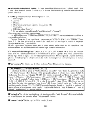 146
“y haré que ellos duerman seguros” El “ellos” es ambiguo. Puede referirse a (1) Israel (véase Oseas
2:18a); (2) los animales (Oseas 2:18b-d); o (3) la relación entre humanos y animales como en el Edén
(véase Génesis 2).
2:19-20 Hay siete características del nuevo pacto de Dios.
1. Para siempre
2. Justicia
3. Derecho
4. Misericordia y verdadero (ejemplo Hesed, Oseas 4:1)
5. Compasión
6. Fidelidad (véase Oseas 4:1)
7. Es una relación personal (ejemplo “a mi [dos veces]” y “conocer”)
¡Estos versos son como votos matrimoniales!
Los VERBOS en estos VERBOS son PERFECTOS PROFETICOS, que son usados para enfatizar la
certeza del cumplimiento.
También fíjense en el uso repetido de “comprometerse” (BDB 76, KB 91, Piel PERFECTO) en
Oseas 2:19. ¡Es Dios quien inicia y establece las condiciones del nuevo pacto basado en su propia
(ejemplo Mesías) obra y cumplimiento!
La meta sigue siendo un pueblo justo, pero se da de adentro hacia afuera, no una obediencia a un
estándar externo. ¡La metáfora cambia del contrato legal a un voto matrimonial!
2:19 “Te desposaré conmigo” El VERBO (BDB 76, KB 91, Piel PERFECTO) es usado tres veces en
Oseas 2:19-20. Tiene la connotación de “comprar con un precio” (ejemplo dote, véase Deuteronomio
28:30). Aquí denota el regalo a una novia (ejemplo características del nuevo pacto). Lo que el pueblo de
¡Dios no podía lograr por si solo (obediencia del pacto) ahora es provisto como un regalo de un marido
amoroso!
“para siempre” Es el único uso de ‘Olam en Oseas. Véase Tópico especial siguiente.
TÓPICO ESPECIAL: PARA SIEMPRE (‘OLAM)
Una frase idiomática griega es “hasta el final de las edades” (véase Lucas 1:33; Romanos 1:25;
11:36; 16:27; Gálatas 1:5; I Timoteo 1:17), que puede reflejar el hebreo Olam. Véase Robert B.
Girdlestone, Sinónimos del AT, pág. 321-319. Otro termino relacionado es “Hasta las edades” (véase
Mateo 21:19 [Marcos 11:14]; Tesalonicenses 1:55; Juan 6:58; 8:35; 12:34; 13:8; 14:16; II Corintios 9:9)
y de “la edad de las edades” (véase Mateo 21:19 [Marcos 11:14]; Tesalonicenses 1:55; Juan 6:58; 8:35;
12:34; 13:8; 14:16; II Corintios 9:9) y “de la edad de las edades” (véase Efesios 3:21). Parece que hay
una distinción entre estos modismos “para siempre”. El término “edades” puede ser PLURAL en un
sentido figurativo de una CONSTRUCCION gramatical rabínica llamada el “plural de la majestad” o
puede referirse al concepto de varias “edades” en el sentido judío de “edad de inocencia”, “edad de
maldad”, “edad venidera” o “edad de justicia”.
“en justicia” La raíz del significado de este término significa “regla de medir”. Dios es el estándar
por la cual las cosas son juzgadas. Véase Tópico especial: Justicia.
“en misericordia” Tópico especial: Misericordia (Hesed).
 